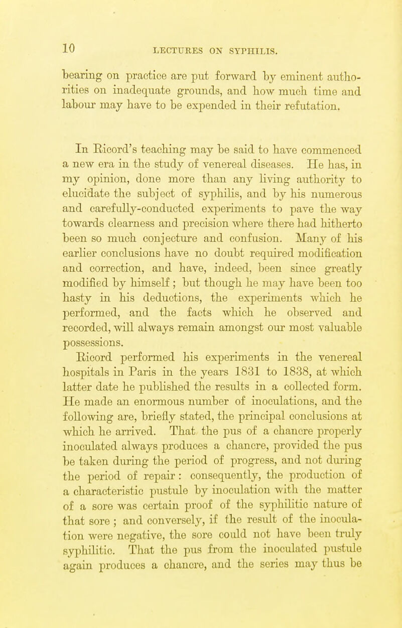 bearing on practice are put forward by eminent autho- rities on inadequate grounds, and bow mucb time and labour may bave to be expended in their refutation. In Ricord's teaching may be said to have commenced a new era in the study of venereal diseases. He has, in my opinion, done more than any living authority to elucidate the subject of syphilis, and by his numerous and carefully-conducted experiments to pave the way towards clearness and precision where there had hitherto been so much conjecture and confusion. Man}' of his earlier conclusions have no doubt required modification and correction, and have, indeed, been since greatly modified by himself ; but though he may have been too hasty in his deductions, the experiments which he performed, and the facts which he observed and recorded, will always remain amongst our most valuable possessions. Eicord performed his experiments in the venereal hospitals in Paris in the years 1831 to 1838, at which latter date he published the results in a collected form. He made an enormous number of inoculations, and the following are, briefly stated, the principal conclusions at which he arrived. That the pus of a chancre properly inoculated always produces a chancre, provided the pus be taken during the period of progress, and not during the period of repair: consequently, the production of a characteristic pustule by inoculation with the matter of a sore was certain proof of the syphilitic nature of that sore ; and conversely, if the result of the inocula- tion were negative, the sore could not have been truly syphilitic. That the pus from the inoculated pustule again produces a chancre, and the series may thus be