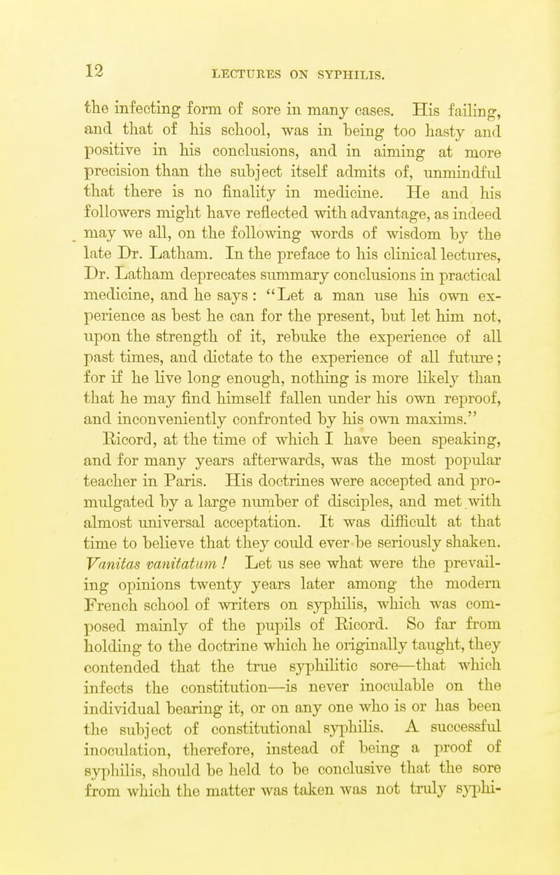 the infecting form of sore in many cases. His failing, and that of his school, was in heing too hasty and positive in his conclusions, and in aiming at more precision than the subject itself admits of, unmindful that there is no finality in medicine. He and his followers might have reflected with advantage, as indeed may we all, on the following words of wisdom by the late Dr. Latham. In the preface to his clinical lectures, Dr. Latham deprecates summary conclusions in practical medicine, and he says: Let a man use his own ex- perience as best he can for the present, but let him not, upon the strength of it, rebuke the experience of all past times, and dictate to the experience of all future; for if he live long enough, nothing is more likely than that he may find himself fallen under his own reproof, and inconveniently confronted by his own maxims. Ricord, at the time of which I have been speaking, and for many years afterwards, was the most popular teacher in Paris. His doctrines were accepted and pro- mulgated by a large number of disciples, and met with almost universal acceptation. It was difficult at that time to believe that they could ever be seriously shaken. Vanitas vanitatum ! Let us see what were the prevail- ing opinions twenty years later among the modern French school of writers on syphilis, which was com- posed mainly of the pupils of Ricord. So far from holding to the doctrine which he originally taught, they contended that the true syphilitic sore—that which infects the constitution—is never inoculable on the individual bearing it, or on any one who is or has been the subject of constitutional syphilis. A successful inoculation, therefore, instead of being a proof of syphilis, should be held to be conclusive that the sore from which the matter was taken was not truly syphi-