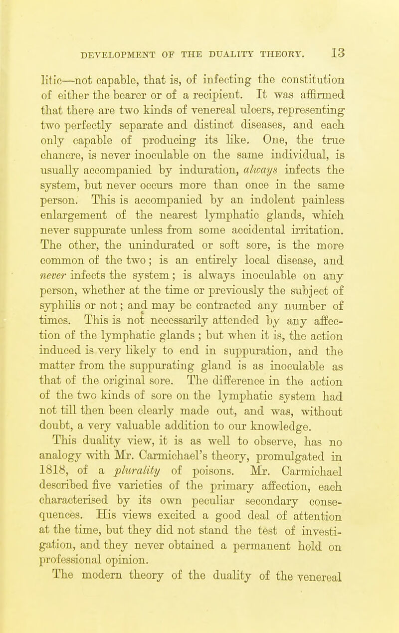 litic—not capable, that is, of infecting the constitution of either the hearer or of a recipient. It was affirmed that there are two kinds of venereal nlcers, representing two perfectly separate and distinct diseases, and each only capable of producing its like. One, the true chancre, is never inoculable on the same individual, is usually accompanied by induration, always infects the system, but never occurs more than once in the same person. This is accompanied by an indolent painless enlargement of the nearest lymphatic glands, which never suppurate unless from some accidental irritation. The other, the unindurated or soft sore, is the more common of the two; is an entirely local disease, and never infects the system; is always inoculable on any person, whether at the time or previously the subject of syphilis or not; and may be contracted any number of times. This is not necessarily attended by any affec- tion of the lymphatic glands ; but when it is, the action induced is very likely to end in suppuration, and the matter from the suppurating gland is as inoculable as that of the original sore. The difference in the action of the two kinds of sore on the lymphatic system had not till then been clearly made out, and was, without doubt, a very valuable addition to our knowledge. This duality view, it is as well to observe, has no analogy with Mr. Carmichael's theory, promulgated in 1818, of a plurality of poisons. Mr. Carmichael described five varieties of the primary affection, each characterised by its own peculiar secondary conse- quences. His views excited a good deal of attention at the time, but they did not stand the test of investi- gation, and they never obtained a permanent hold on professional opinion. The modern theory of the duality of the venereal