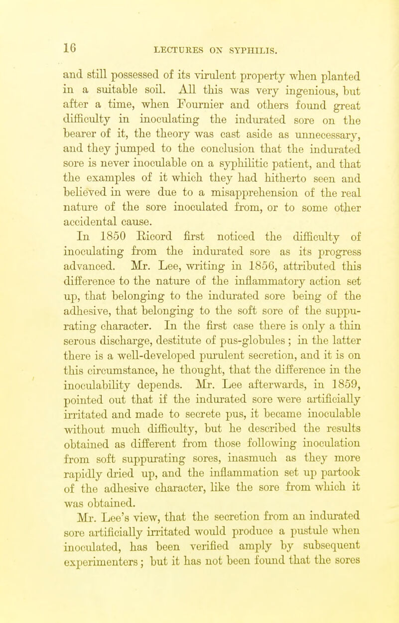 and still possessed of its virulent property when planted in a suitable soil. All this was very ingenious, but after a time, when Fournier and others found great difficulty in inoculating the indurated sore on the bearer of it, the theory was cast aside as unnecessary, and they jumped to the conclusion that the indurated sore is never inoculable on a syphilitic patient, and that the examples of it which they had hitherto seen and believed in were due to a misapprehension of the real nature of the sore inoculated from, or to some other accidental cause. In 1850 Bicord first noticed the difficulty of inoculating from the indurated sore as its progress advanced. Mr. Lee, writing in 1856, attributed this difference to the nature of the inflammatory action set up, that belonging to the indurated sore being of the adhesive, that belonging to the soft sore of the suppu- rating character. In the first case there is only a thin serous discharge, destitute of pus-globules ; in the latter there is a well-developed purulent secretion, and it is on this circumstance, he thought, that the difference in the inoculability depends. Mr. Lee afterwards, in 1859, pointed out that if the indurated sore were artificially irritated and made to secrete pus, it became inoculable without much difficulty, but he described the results obtained as different from those following inoculation from soft suppurating sores, inasmuch as they more rapidly dried up, and the inflammation set up partook of the adhesive character, like the sore from which it was obtained. Mr. Lee's view, that the secretion from an indurated sore artificially irritated would produce a pustule when inoculated, has been verified amply by subsequent experimenters; but it has not been found that the sores