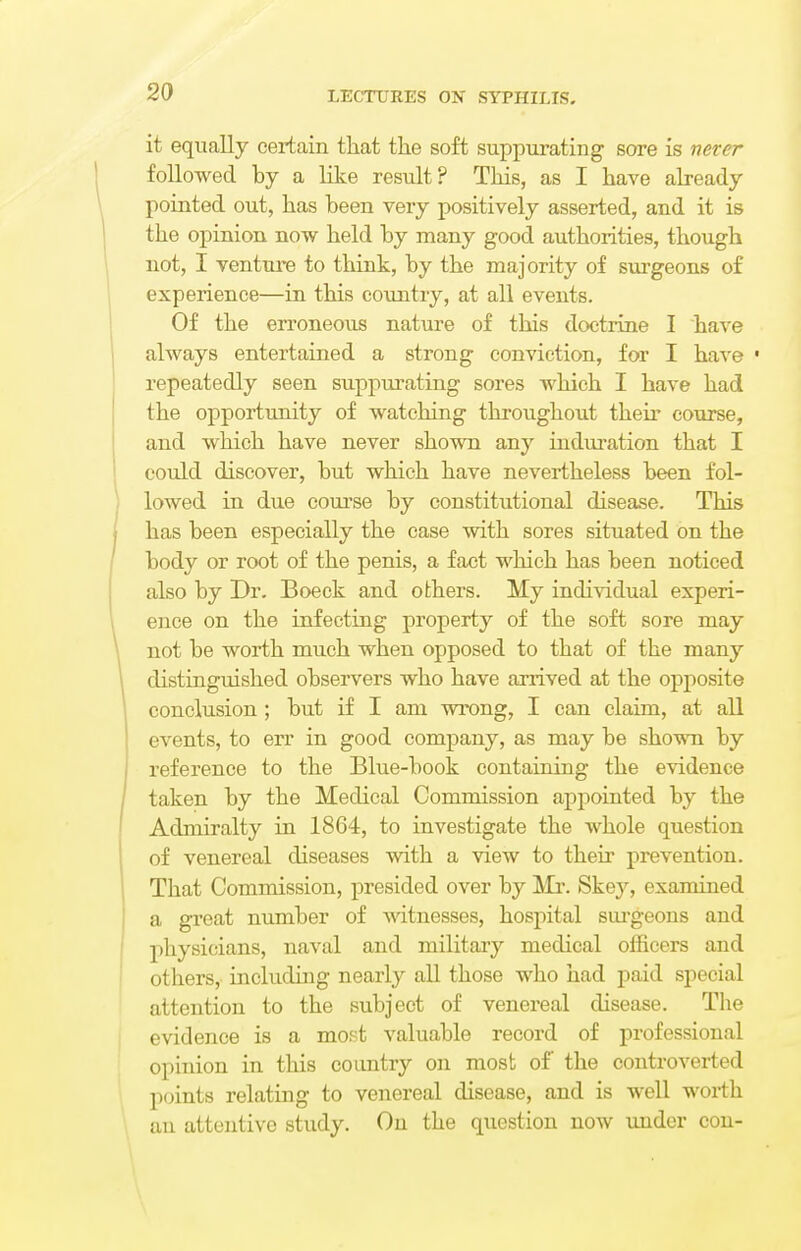 it equally certain that the soft suppurating sore is never followed by a like result? This, as I have already pointed out, has been very positively asserted, and it is the opinion now held by many good authorities, though not, I venture to think, by the majority of surgeons of experience—in this country, at all events. Of the erroneous nature of this doctrine I have always entertained a strong conviction, for I have • repeatedly seen suppurating sores which I have had the opportunity of watching throughout their course, and which have never shown any induration that I could discover, but which have nevertheless been fol- lowed in due course by constitutional disease. This has been especially the case with sores situated on the body or root of the penis, a fact which has been noticed also by Dr. Boeck and others. My individual experi- ence on the infecting property of the soft sore may not be worth much when opposed to that of the many distinguished observers who have arrived at the opposite conclusion ; but if I am wrong, I can claim, at all events, to err in good company, as may be shown by reference to the Blue-book containing the evidence taken by the Medical Commission appointed by the Admiralty in 1864, to investigate the whole question of venereal diseases with a view to their prevention. That Commission, presided over by Mr. Skey, examined a great number of witnesses, hospital surgeons and physicians, naval and military medical officers and others, including nearly all those who had paid special attention to the subject of venereal disease. The evidence is a most valuable record of professional opinion in this country on most of the controverted points relating to venereal disease, and is well worth an attentive study. On the question now under con-
