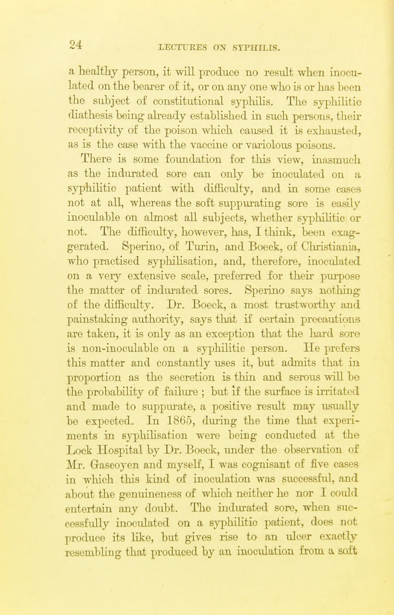 a healthy person, it will produce no result when inocu- lated on the hearer of it, or on any one who is or has been the subject of constitutional syphilis. The syphilitic diathesis being already established in such persons, their receptivity of the poison which caused it is exhausted, as is the case with the vaccine or variolous poisons. There is some foundation for this view, inasmuch as the indurated sore can only be inoculated on a syphilitic patient with difficidty, and in some cases not at all, whereas the soft suppurating sore is easily inoculable on almost all subjects, whether syphilitic or not. The difficulty, however, has, I think, been exag- gerated. Sperino, of Turin, and Boeck, of Christiania, who practised syphilisation, and, therefore, inoculated on a very extensive scale, preferred for their purpose the matter of indurated sores. Sperino says nothing of the difficulty. Dr. Boeck, a most trustworthy and painstaking authority, says that if certain precautions are taken, it is only as an exception that the hard sore is non-inoculable on a syphilitic person. He prefers this matter and constantly uses it, but admits that in proportion as the secretion is thin and serous will be the probability of failure ; but if the surface is irritated and made to suppurate, a positive result may usually be expected. In 1865, during the time that experi- ments in syphilisation were being conducted at the Lock Hospital by Dr. Boeck, under the observation of Mr. Gascoyen and myself, I was cognisant of five cases in which this kind of inoculation was successful, and about the genuineness of which neither he nor I coidd entertain any doubt. The indurated sore, when suc- cessfully inoculated on a syphilitic patient, does not produce its like, but gives rise to an ulcer exactly resembling that produced by an inoculation from a soft