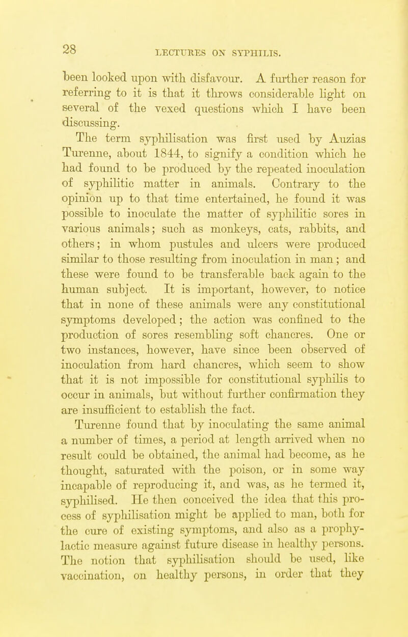 been looked upon with disfavour. A further reason for referring to it is that it throws considerable light on several of the vexed questions which I have been discussing. The term syphilisation was first used by Auzias Turenne, about 1844, to signify a condition which he had found to be produced by the repeated inoculation of syphilitic matter in animals. Contrary to the opinion up to that time entertained, he found it was possible to inoculate the matter of syphilitic sores in various animals; such as monkeys, cats, rabbits, and others; in whom pustules and ulcers were produced similar to those resulting from inoculation in man; and these were found to be transferable back again to the human subject. It is important, however, to notice that in none of these animals were any constitutional symptoms developed; the action was confined to the production of sores resembling soft chancres. One or two instances, however, have since been observed of inoculation from hard chancres, which seem to show that it is not impossible for constitutional syphilis to occur in animals, but without further confirmation they are insufficient to establish the fact. Turenne found that by inocidating the same animal a number of times, a period at length arrived when no result could be obtained, the animal had become, as he thought, saturated with the poison, or in some way incapable of reproducing it, and was, as he termed it, syphilised. He then conceived the idea that this pro- cess of syphilisation might be applied to man, both for the cure of existing symptoms, and also as a prophy- lactic measure against future disease in healthy persons. The notion that syphilisation should be used, like vaccination, on healthy persons, in order that they