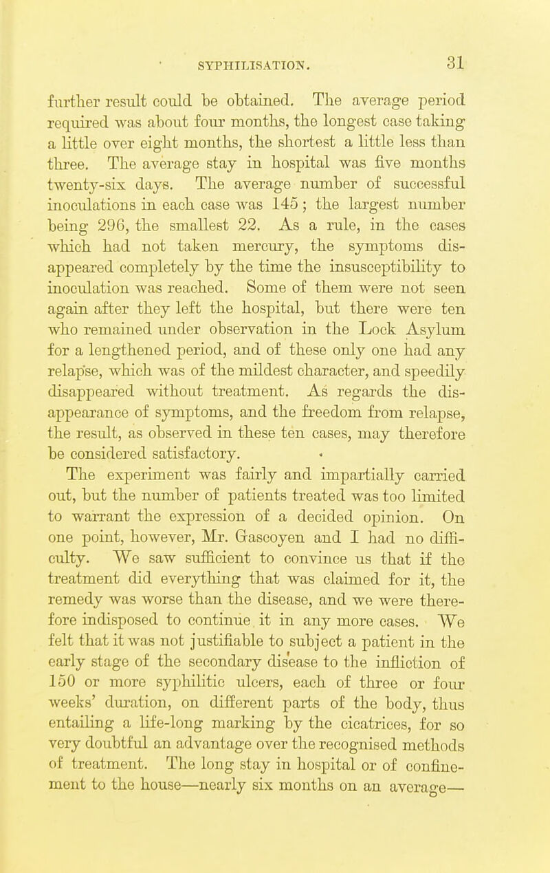 further result could be obtained. The average period required was about four months, the longest case taking a little over eight months, the shortest a little less than three. The average stay in hospital was five months twenty-six days. The average number of successful inocidations in each case was 145 ; the largest number being 296, the smallest 22. As a rule, in the cases which had not taken mercury, the symptoms dis- appeared completely by the time the insusceptibility to inoculation was reached. Some of them were not seen again after they left the hospital, but there were ten who remained under observation in the Lock Asylum for a lengthened period, and of these only one had any relapse, which was of the mildest character, and speedily disappeared without treatment. As regards the dis- appearance of symptoms, and the freedom from relapse, the result, as observed in these ten cases, may therefore be considered satisfactory. The experiment was fairly and impartially carried out, but the number of patients treated was too limited to warrant the expression of a decided opinion. On one point, however, Mr. Gascoyen and I had no diffi- culty. We saw sufficient to convince us that if the treatment did everything that was claimed for it, the remedy was worse than the disease, and we were there- fore indisposed to continue. it in any more cases. We felt that it was not justifiable to subject a patient in the early stage of the secondary disease to the infliction of 150 or more syphilitic ulcers, each of three or four weeks' duration, on different parts of the body, thus entailing a life-long marking by the cicatrices, for so very doubtful an advantage over the recognised methods of treatment. The long stay in hospital or of confine- ment to the house—nearly six months on an average—