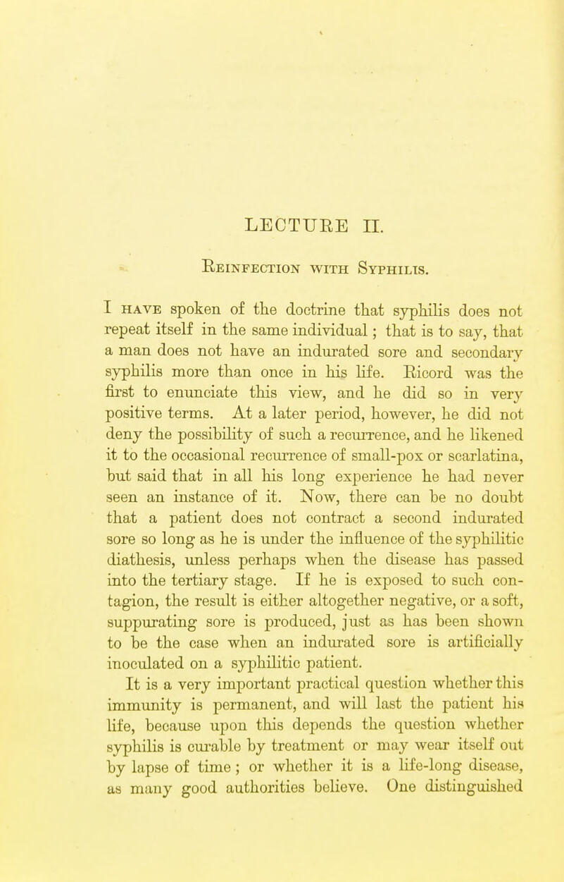 LECTURE II. Reinfection with Syphilis. I have spoken of the doctrine that syphilis does not repeat itself in the same individual; that is to say, that a man does not have an indurated sore and secondary syphilis more than once in his life. Ricord was the first to enunciate this view, and he did so in very positive terms. At a later period, however, he did not deny the possibility of such a recurrence, and he likened it to the occasional recurrence of small-pox or scarlatina, but said that in all his long experience he had never seen an instance of it. Now, there can be no doubt that a patient does not contract a second indurated sore so long as he is under the influence of the syphilitic diathesis, unless perhaps when the disease has passed into the tertiary stage. If he is exposed to such con- tagion, the result is either altogether negative, or a soft, suppurating sore is produced, just as has been shown to be the case when an indurated sore is artificially inoculated on a syphilitic patient. It is a very important practical question whether this immunity is permanent, and will last the patient his life, because upon this depends the question whether syphilis is curable by treatment or may wear itself out by lapse of time ; or whether it is a life-long disease, as many good authorities believe. One distinguished