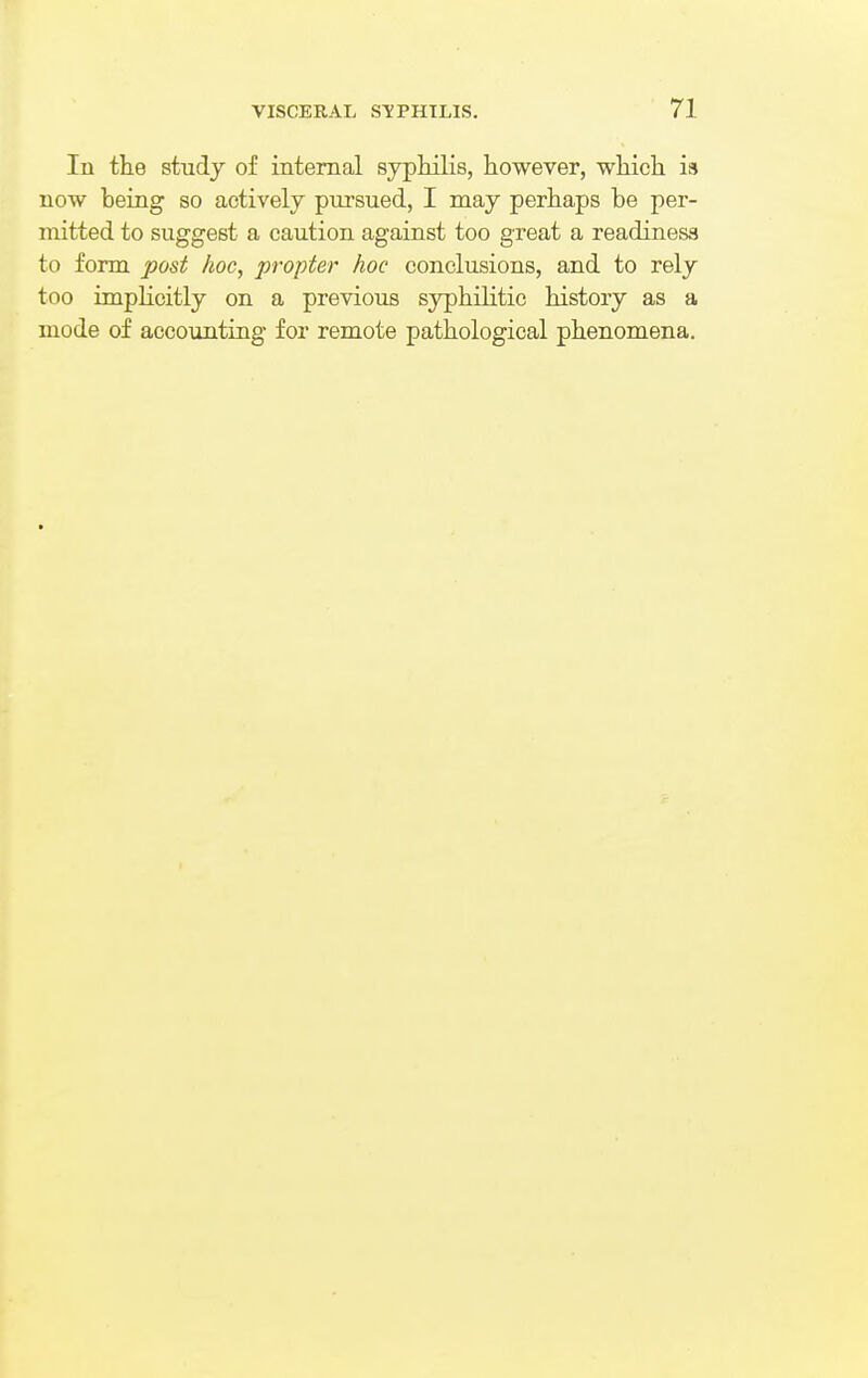 In the study of internal syphilis, however, which is now being so actively pursued, I may perhaps be per- mitted to suggest a caution against too great a readiness to form post hoc, propter hoc conclusions, and to rely too implicitly on a previous syphilitic history as a mode of accounting for remote pathological phenomena.