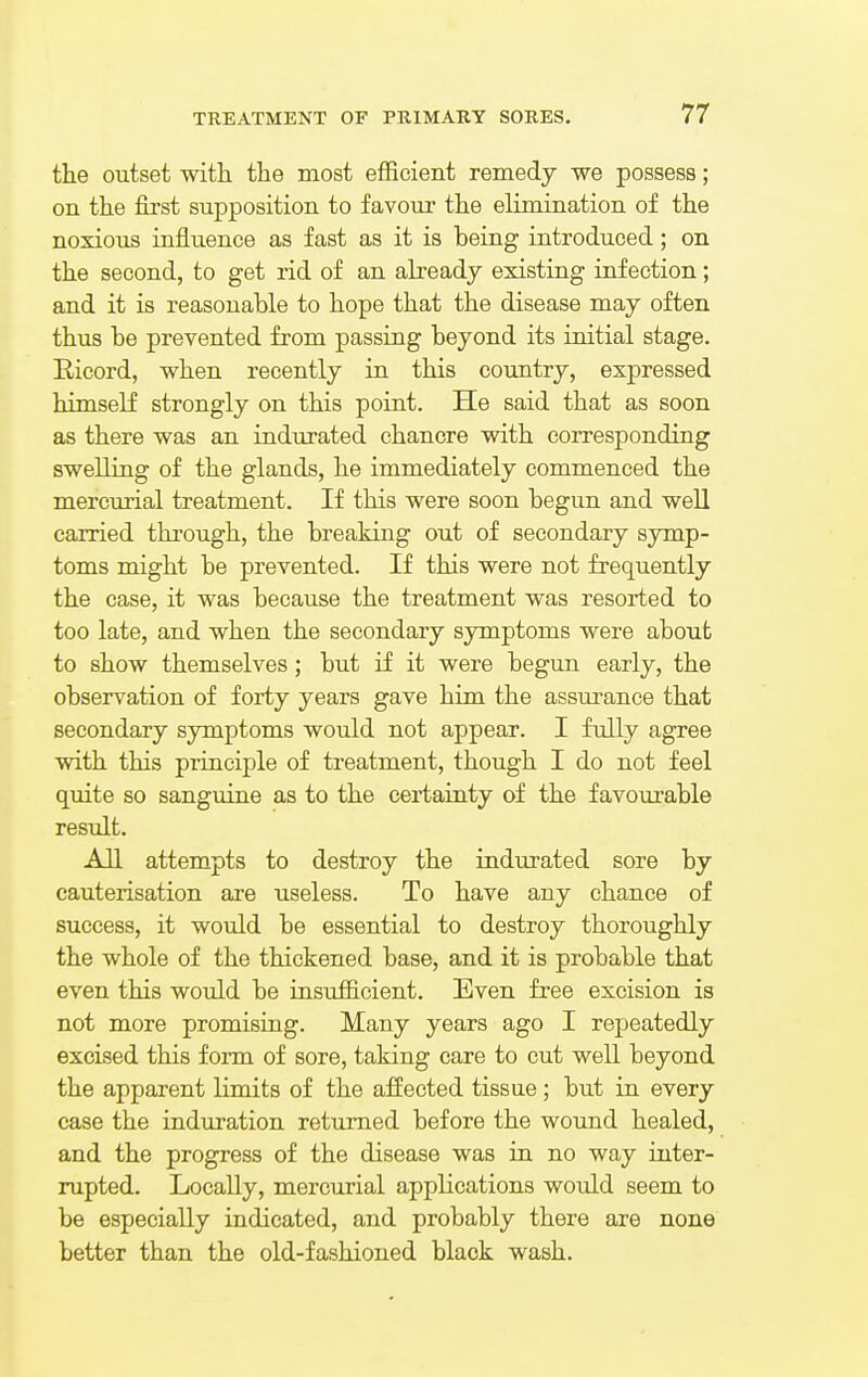 the outset with the most efficient remedy we possess; on the first supposition to favour the elimination of the noxious influence as fast as it is being introduced; on the second, to get rid of an already existing infection; and it is reasonable to hope that the disease may often thus be prevented from passing beyond its initial stage. Kicord, when recently in this country, expressed himself strongly on this point. He said that as soon as there was an indurated chancre with corresponding swelling of the glands, he immediately commenced the mercurial treatment. If this were soon begun and well carried through, the breaking out of secondary symp- toms might be prevented. If this were not frequently the case, it was because the treatment was resorted to too late, and when the secondary symptoms were about to show themselves; but if it were begun early, the observation of forty years gave him the assurance that secondary symptoms would not appear. I fully agree with this principle of treatment, though I do not feel quite so sanguine as to the certainty of the favourable result. All attempts to destroy the indurated sore by cauterisation are useless. To have any chance of success, it would be essential to destroy thoroughly the whole of the thickened base, and it is probable that even this would be insufficient. Even free excision is not more promising. Many years ago I repeatedly excised this form of sore, taking care to cut well beyond the apparent limits of the affected tissue; but in every case the induration returned before the wound healed, and the progress of the disease was in no way inter- rupted. Locally, mercurial applications would seem to be especially indicated, and probably there are none better than the old-fashioned black wash.