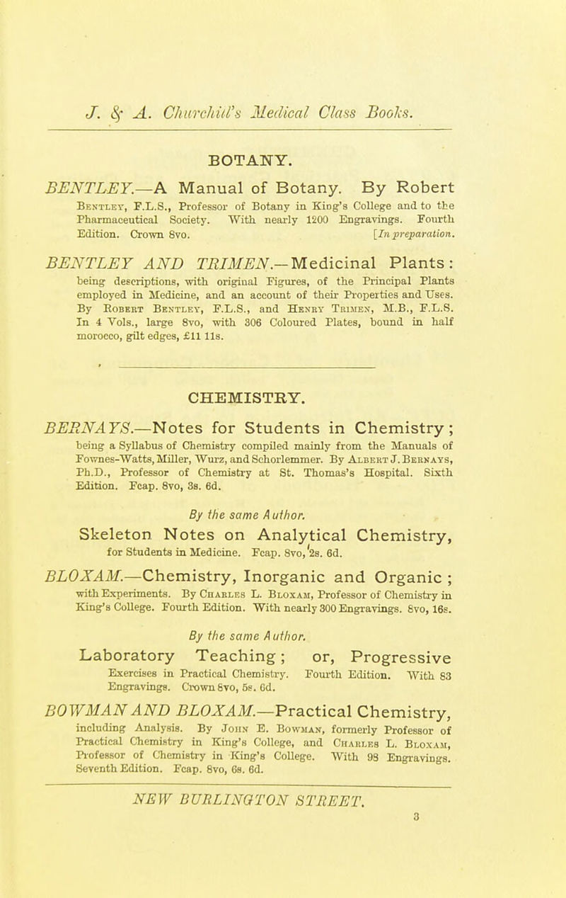 BOTANY. BENTLEY.—A Manual of Botany. By Robert Bentlev, F.L.S., Professor of Botany in Kiog's College and to the Pharmaceutical Society. With nearly 1200 Engravings. Fourth Edition. Crown 8vo. [In preparation. BENTLEY AND TRIMEN.— Medicinal Plants: being descriptions, with original Figures, of the Principal Plants employed in Medicine, and an account of their Properties and Uses. By Robert Bentley, F.L.S., and Henry Trimex, M.B., F.L.S. In 4 Vols., large 8vo, with 306 Coloured Plates, bound in half morocco, gilt edges, £11 Us. CHEMISTRY. BERNAYS.—Notes for Students in Chemistry; being a Syllabus of Chemistry compiled mainly from the Manuals of Fownes-Watts, Miller, Wurz, and Schorlemmer. By Albert J. Bernays, Ph.D., Professor of Chemistry at St. Thomas's Hospital. Sixth Edition. Fcap. 8vo, 3s. 6d. By the same Author. Skeleton Notes on Analytical Chemistry, for Students in Medicine. Fcap. 8vo,'2s. 6d. BLOXAM.—Chemistry, Inorganic and Organic ; with Experiments. By Charles L. Bloxam, Professor of Chemistry in King's College. Fourth Edition. With nearly 300 Engravings. 8vo, 16s. By the same A uthor. Laboratory Teaching; or, Progressive Exercises in Practical Chemistry. Fourth Edition. With 83 Engravings. Crown 8vo, 5s. Gd. BOWMAN AND BLOXAM.—Practical Chemistry, including Analysis. By John E. Bowman, formerly Professor of Practical Chemistry in King's College, and Charles L. Bloxah, Professor of Chemistry in King's College. With 98 Engravings. Seventh Edition. Fcap. 8vo, 6s. 6d. NEW BURLINGTON STREET,