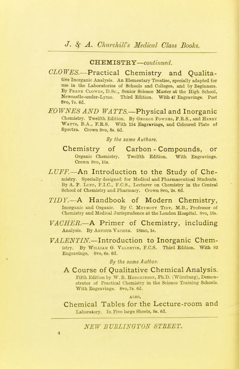 CHEMISTRY—continued. CLOWES.—Practical Chemistry and Qualita- tive Inorganic Analysis. An Elementary Treatise, specially adapted for use in the Laboratories of Schools and Colleges, and by Beginners. By Frank Clowes, D.Sc., Senior Science Master at the High School, Newcastle-under-Lyme. Third Edition. With 47 Engravings. Post 8vo, 7s. 6d. FOWNES AND WATTS.—Physical and Inorganic Chemistry. Twelfth Edition. By Geobge Fownes, F.R.S., and Henby Watts, B.A., F.B.S. With 154 Engravings, and Coloured Plate of Spectra. Crown 8vo, 8s. 6d. By the same Authors. Chemistry of Carbon - Compounds, or Organic Chemistry. Twelfth Edition. With Engravings. Crown 8vo, 10s. LUFF.—An Introduction to the Study of Che- mistry. Specially designed for Medical and Pharmaceutical Students. By A. P. Luff, F.I.C., F.C.S., Lecturer on Chemistry in the Central School of Chemistry and Pharmacy. Crown 8vo, 2s. 6d. TIDY.—A Handbook of Modern Chemistry, Inorganic and Organic. By C. Meymott Tidy, M.B., Professor of Chemistry and Medical Jurisprudence at the London Hospital. 8vo, 16s. VACHER.—A Primer of Chemistry, including Analysis. By Arthub Vacheb. 18mo, Is. VALENTIN.—Introduction to Inorganic Chem- istry. By William G. Valentin, F.CS. Third Edition. With 83 Engravings. 8vo, 6s. 6d. By the same Author. A Course of Qualitative Chemical Analysis. Fifth Edition by W. R. Hodgkinson, Ph.D. (Wurzburg), Demon- strator of Practical Chemistry in the Science Training Schools. With Engravings. 8vo, 7s. 6d. also, Chemical Tables for the Lecture-room and Laboratory. In Five large 8heets, 5s. 6d. i NEW BURLINGTON STREET.