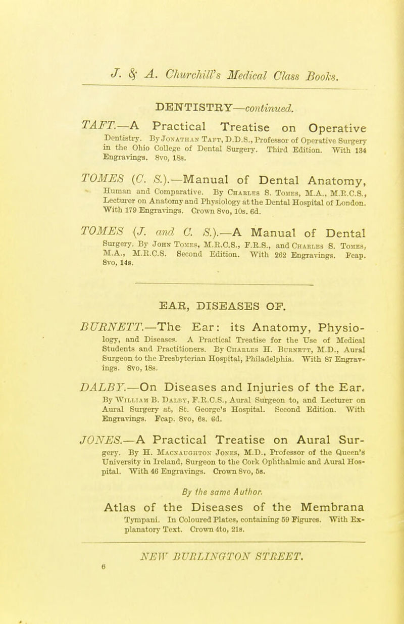 DENTISTRY—continued. TAFT.—A Practical Treatise on Operative Dentistry. By Jonathan Taft, D.D.S., Professor of Operative Surgery in the Ohio College of Dental Surgery. Third Edition. With 134 Engravings. 8vo, ISs. TOMES (C. S.).— Manual of Dental Anatomy, Human and Comparative. By Charles 8. Tomes, M.A., M.E.C.8., Lecturer on Anatomy and Physiology at the Dental Hospital of London. With 179 Engravings. Crown 8vo, 10s. 6d. TOMES (J. and C. S.).—A Manual of Dental Surgery. By John Tomes, M.R.C.S., F.R.S., and Charles S. Tomes, M.A., H.B.C.S. Second Edition. With 262 Engravings. Pcap. 8vo, 14s. EAR, DISEASES OF. BURNETT.—The Ear: its Anatomy, Physio- logy, and Disease?. A Practical Treatise for the Use of Medical Students and Practitioners. By Charles H. Burnett, JI.D., Aural Surgeon to the Presbyterian Hospital, Philadelphia. With 87 Engrav- ings. 8vo, 18s. DALBY.—On Diseases and Injuries of the Ear. By William B. Daliiv, F.R.C.S., Aural Surgeon to, and Lecturer on Aural Surgery at, St. George's Hospital. Second Edition. With Engravings. Fcap. 8vo, 6s. t!d. JONES.—A Practical Treatise on Aural Sur- gery. By H. Macnaugiiton Jones, M.D., Professor of the Queen's University in Ir eland, Surgeon to the Cork Ophthalmic and Aural Hos- pital. With 46 Engravings. Crown Svo, 6s. By fhe same A ufhor. Atlas of the Diseases of the Membrana Tympani. In Coloured Plates, containing 59 Figures. With Ex- planatory Text. Crown 4to, 21s. NEW BURLINGTON STREET.