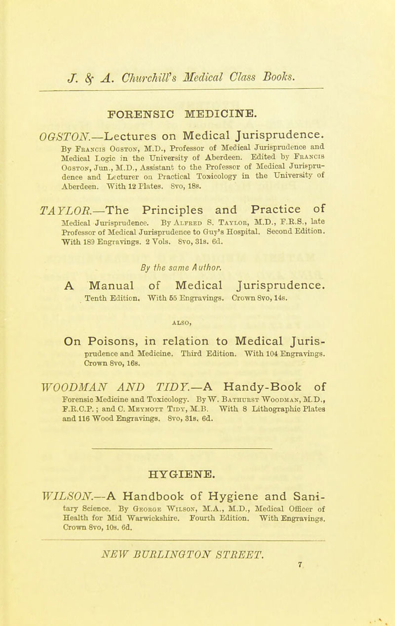 FORENSIC MEDICINE. OGSTON—Lectures on Medical Jurisprudence. By Francis Ogston, M.D., Professor of Medical Jurisprudence and Medical Logic in the University of Aberdeen. Edited by Francis Ogston, Jun., M.D., Assistant to the Professor of Medical Jurispru- dence and Lecturer on Practical Toxicology in the University of Aberdeen. With 12 Plates. Svo, 18s. TAYLOR.—The Principles and Practice of Medical Jurisprudence. By Alfred S. Taylor, M.D., F.R.S., late Professor of Medical Jurisprudence to Guy's Hospital. Second Edition. With 189 Engravings. 2 Vols. Svo, 31s. 6d. By the same Author. A Manual of Medical Jurisprudence. Tenth Edition. With 55 Engravings. Crown Svo, 14s. ALSO, On Poisons, in relation to Medical Juris- prudence and Medicine. Third Edition. With 104 Engravings. Crown 8vo, 16s. WOODMAN AND TIDY.—A Handy-Book of Forensic Medicine and Toxicology. By W. Bathurst Woodman, M.D., F.E.C.P.; and C. Meymott Tidy, M.B. With 8 Lithographic Plates and 116 Wood Engravings. 8vo, 31s. 6d. HYGIENE. WILSON—A Handbook of Hygiene and Sani- tary Science. By George Wilson, M.A., M.D., Medical Officer of Health for Mid Warwickshire. Fourth Edition. With Engravings. Crown 8vo, 10s. 6d. NEW BURLINGTON STREET.