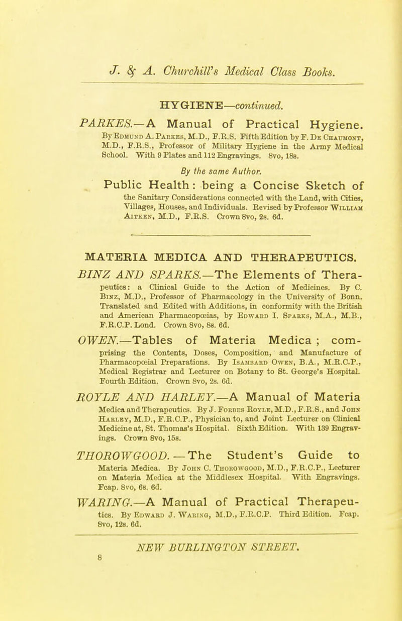 HYGIENE—continued. PARKES.—A Manual of Practical Hygiene. By Edmund A. Parkes, M.D., F.R.S. Fifth Edition by F. De Chaumont, M.D., F.R.S., Professor of Military Hygiene in the Army Medical School. With 9 Plates and 112 Engravings. 8vo, 18s. By the same Aulhor. Public Health : being a Concise Sketch of the Sanitary Considerations connected with the Land, with Cities, Villages, Houses, and Individuals. Revised by Professor William Aitkbn, M.D., F.E.S. Crown 8vo, 2s. 6d. MATERIA MEDICA AND THERAPEUTICS. BINZ AND SPARKS.—The Elements of Thera- peutics: a Clinical Guide to the Action of Medicines. By C Binz, M.D., Professor of Pharmacology in the University of Bonn. Translated and Edited with Additions, in conformity with the British and American Pharmacopoeias, by Edward I. Sparks, M.A., M.B., F.R.CP. Lond. Crown 8vo, 8s. 6d. OWEN.—Tables of Materia Medica ; com- prising the Contents, Doses, Composition, and Manufacture of Pharmacopceial Preparations. By Isambard Owen, B.A., M.R.C.P., Medical Registrar and Lecturer on Botany to St. George's Hospital. Fourth Edition. Crown 8vo, 2s. 6d. ROYLE AND HARLEY.—A Manual of Materia Medica and Therapeutics. By J. Forbes Royle, M.D., F.R.S., and John Harley, M.D., F.R.C.P., Physician to, and Joint Lecturer on Clinical Medicine at, St. Thomas's Hospital. Sixth Edition. With 139 Engrav- ings. Crown 8vo, 16s. THOROWGOOD. —The Student's Guide to Materia Medica. By John C. Thorowqood, M.D., F.R.C.P., Lecturer on Materia Medica at the Middlesex Hospital. With Engravings. Fcap. 8vo, 6s. 6d. WARING.—A Manual of Practical Therapeu- tics. By Edward J. Waring, M.D., F.R.CP. Third Edition. Fcap. 8vo, 12s. 6d. NEW BURLINGTON STREET.