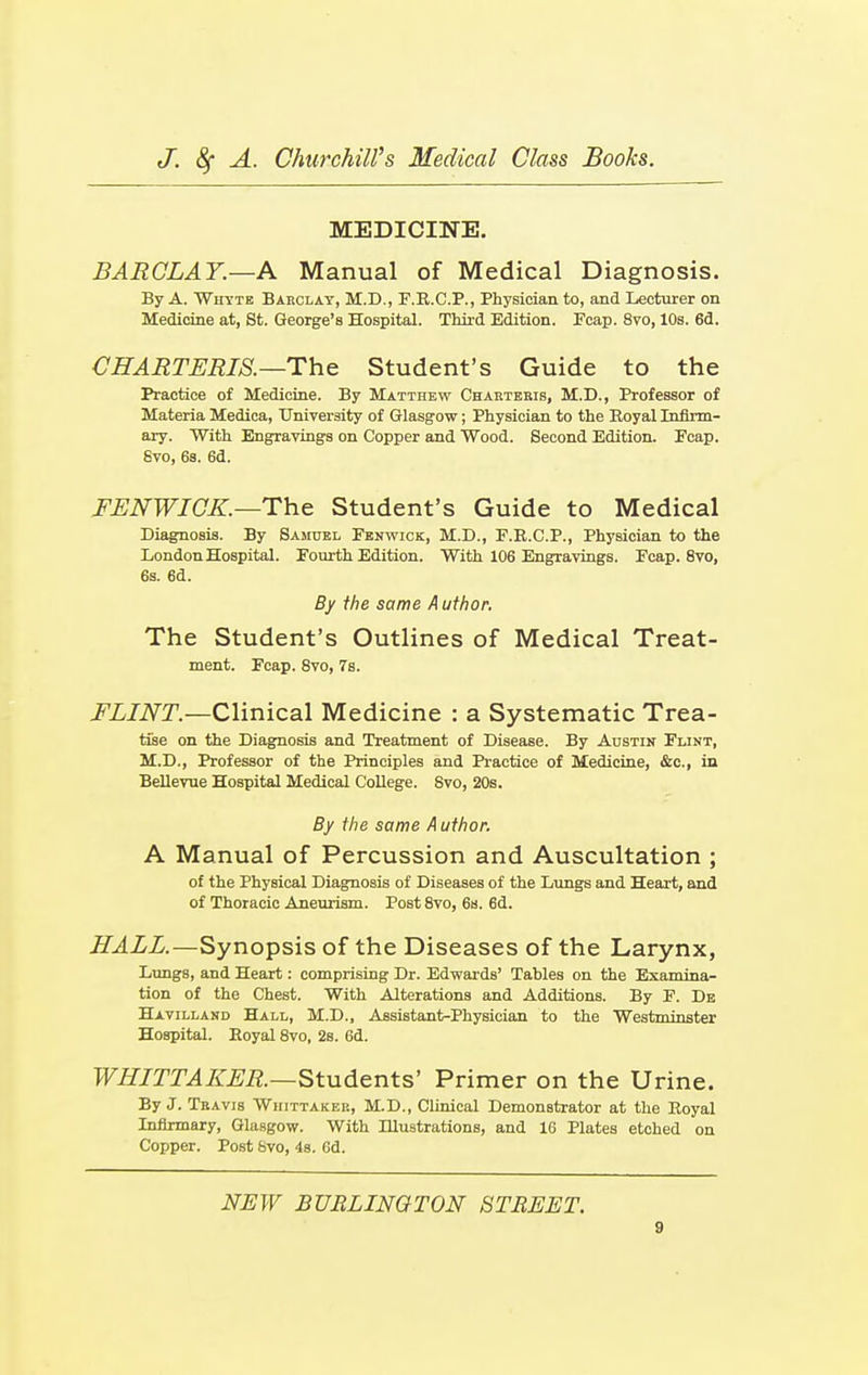 MEDICINE. BARCLAY.—A Manual of Medical Diagnosis. By A. Whyte Barclay, M.D., F.R.C.P., Physician to, and Lecturer on Medicine at, St. George's Hospital. Third Edition. Fcap. 8vo, 10s. 6d. CHARTERIS.—The Student's Guide to the Practice of Medicine. By Matthew Charteris, M.D., Professor of Materia Medica, University of Glasgow; Physician to the Royal Infirm- ary. With Engravings on Copper and Wood. Second Edition. Fcap. Svo, 6s. 6d. FENWIOK.—The Student's Guide to Medical Diagnosis. By Samuel Fbnwick, M.D., F.R.C.P., Physician to the London Hospital. Fourth Edition. With 106 Engravings. Fcap. 8vo, 6s. 6d. By the same Author. The Student's Outlines of Medical Treat- ment. Fcap. 8vo, 7s. FLINT— Clinical Medicine : a Systematic Trea- tise on the Diagnosis and Treatment of Disease. By Austin Flint, M.D., Professor of the Principles and Practice of Medicine, &c, in Bellevue Hospital Medical College. Svo, 20s. By the same A uthor. A Manual of Percussion and Auscultation ; of the Physical Diagnosis of Diseases of the Lungs and Heart, and of Thoracic Aneurism. Post 8vo, 6s. 6d. HALL.—Synopsis of the Diseases of the Larynx, Lungs, and Heart: comprising Dr. EdwardB' Tables on the Examina- tion of the Chest. With Alterations and Additions. By F. De Havilland Hall, M.D., Assistant-Physician to the Westminster Hospital. Royal 8vo, 2s. 6d. WHITTAKER.—Students' Primer on the Urine. By J. Travis Wiiittaker, M.D., Clinical Demonstrator at the Royal Infirmary, Glasgow. With Illustrations, and 16 Plates etched on Copper. Post Svo, 4s. 6d. NEW BURLINGTON STREET.