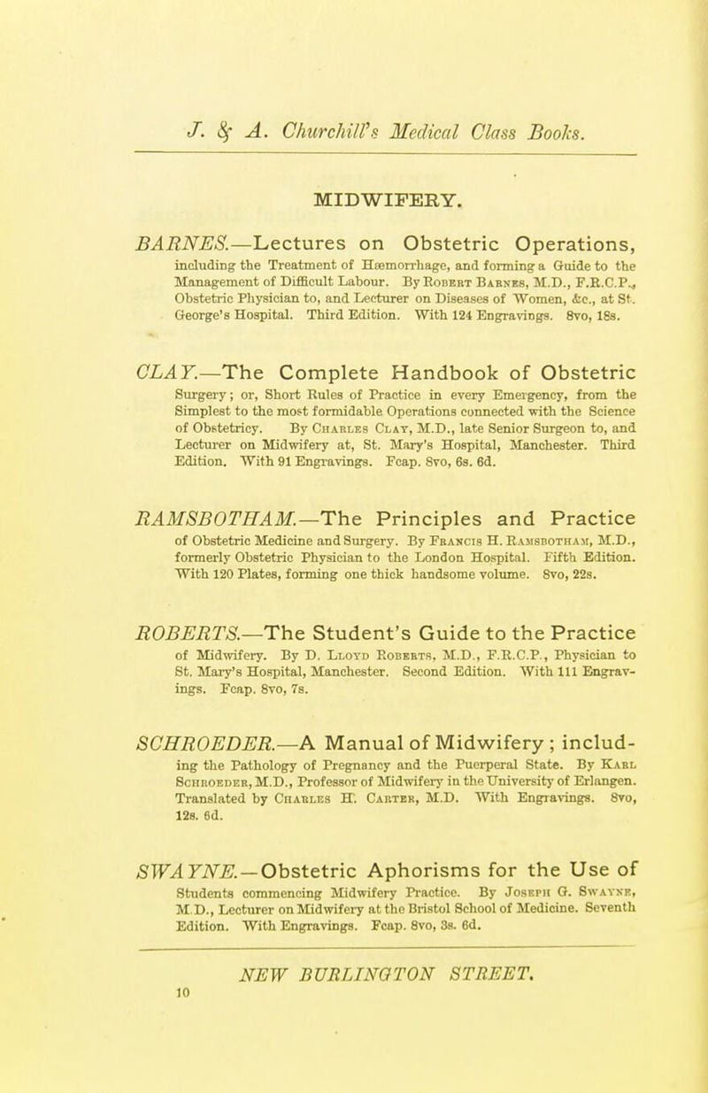 MIDWIFERY. BARNES.—Lectures on Obstetric Operations, including the Treatment of Htemorrhage, and forming a Guide to the Management of Difficult Labour. By Eobert Barnes, M.D., F.R.C.P.., Obstetric Physician to, and Lecturer on Diseases of Women, &c, at St. George's Hospital. Third Edition. With 124 Engravings. 8vo, 18s. CLAY.—The Complete Handbook of Obstetric Surgery; or, Short Rules of Practice in every Emergency, from the Simplest to the most formidable Operations connected with the Science of Obstetricy. By Charles Clay, M.D., late Senior Surgeon to, and Lecturer on Midwifery at, St. Mary's Hospital, Manchester. Third Edition. With 91 Engravings. Fcap. Svo, 6s. 6d. RAMSB0TEAM. — The Principles and Practice of Obstetric Medicine and Surgery. By Francis H. Rajisbotham, M.D., formerly Obstetric Physician to the London Hospital. Fifth Edition. With 120 Plates, forming one thick handsome volume. 8vo, 22s. ROBERTS.—The Student's Guide to the Practice of Midwifery. By D. Lloyd Roberts, M.D., F.R.C.P., Physician to St. Mary's Hospital, Manchester. Second Edition. With 111 Engrav- ings. Fcap. 8vo, 7s. SCHROEDER. —A Manual of Midwifery ; includ- ing the Pathology of Pregnancy and the Puerperal State. By Karl Schroeder, M.D., Professor of Midwifery in the University of Erlangen. Translated by Ciiarles BT. Carter, M.D. With Engravings. 8ro, 12s. 6d. SWA YNE. — Obstetric Aphorisms for the Use of Students commencing Midwifery Practice. By JosF.rii G. Swayne, M.D., Lecturer on Midwifery at the Bristol School of Medicine. Seventh Edition. With Engravings. Fcap. 8vo, 3s. 6d. NEW BURLINGTON STREET.