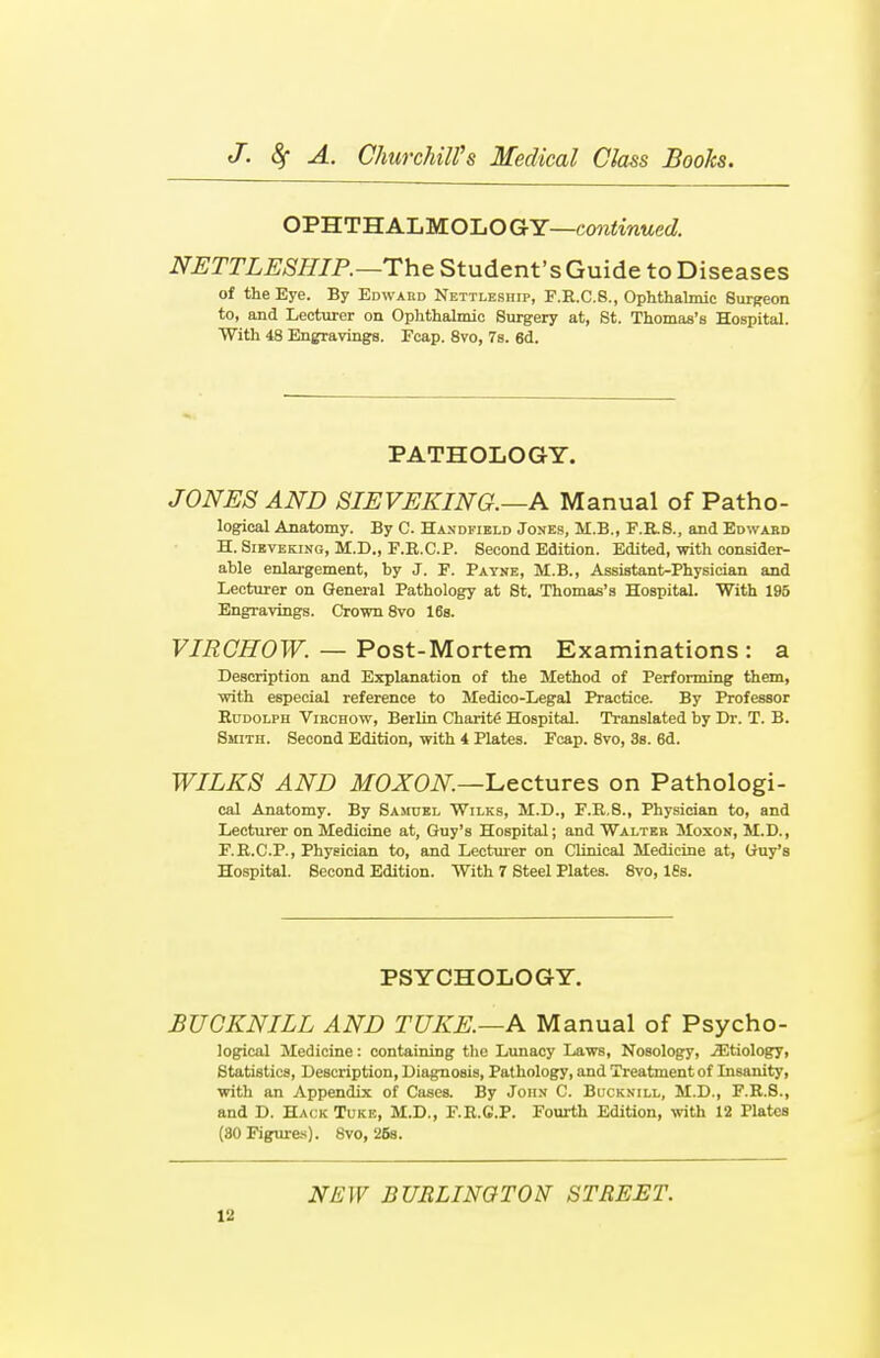 OPHTHALMOLOGY—continued. NETTLESHIR—The Student's Guide to Diseases of the Eye. By Edward Nettleship, F.R.C.8., Ophthalmic Surgeon to, and Lecturer on Ophthalmic Surgery at, St. Thomas's Hospital. With 48 Engravings. Ecap. 8vo, 7s. 6d. PATHOLOGY. JONES AND SIEVEKING.—A Manual of Patho- logical Anatomy. By C. Handfield Jones, M.B., F.R.S., and Edward H. Sieveking, M.D., F.R.C.P. Second Edition. Edited, with consider- able enlargement, by J. F. Payne, M.B., Assistant-Physician and Lecturer on General Pathology at St. Thomas's Hospital. With 195 Engravings. Crown 8vo 16s. VIRCHOW. — Post-Mortem Examinations : a Description and Explanation of the Method of Performing them, with especial reference to Medico-Legal Practice. By Professor Rudolph Virchow, Berlin Charity Hospital. Translated by Dr. T. B. Smith. Second Edition, with 4 Plates. Fcap. 8vo, 3s. 6d. WILKS AND MOXON.—Lectures on Pathologi- cal Anatomy. By Samuel Wilks, M.D., F.R.8., Physician to, and Lecturer on Medicine at, Guy's Hospital; and Walter Moxon, M.D., F.R.C.P., Physician to, and Lecturer on Clinical Medicine at, Guy's Hospital. Second Edition. With 7 Steel Plates. 8vo, 18s. PSYCHOLOGY. BUGKNILL AND TUKE.—A Manual of Psycho- logical Medicine: containing the Lunacy Laws, Nosology, jEtiology, Statistics, Description, Diagnosis, Pathology, and Treatment of Insanity, with an Appendix of Cases. By John C. Bucknill, M.D., F.R.S., and D. Hack Tuke, M.D., F.R.C.P. Fourth Edition, with 12 Plates (80 Figures). 8vo, 26s. NEW BURLINGTON STREET.