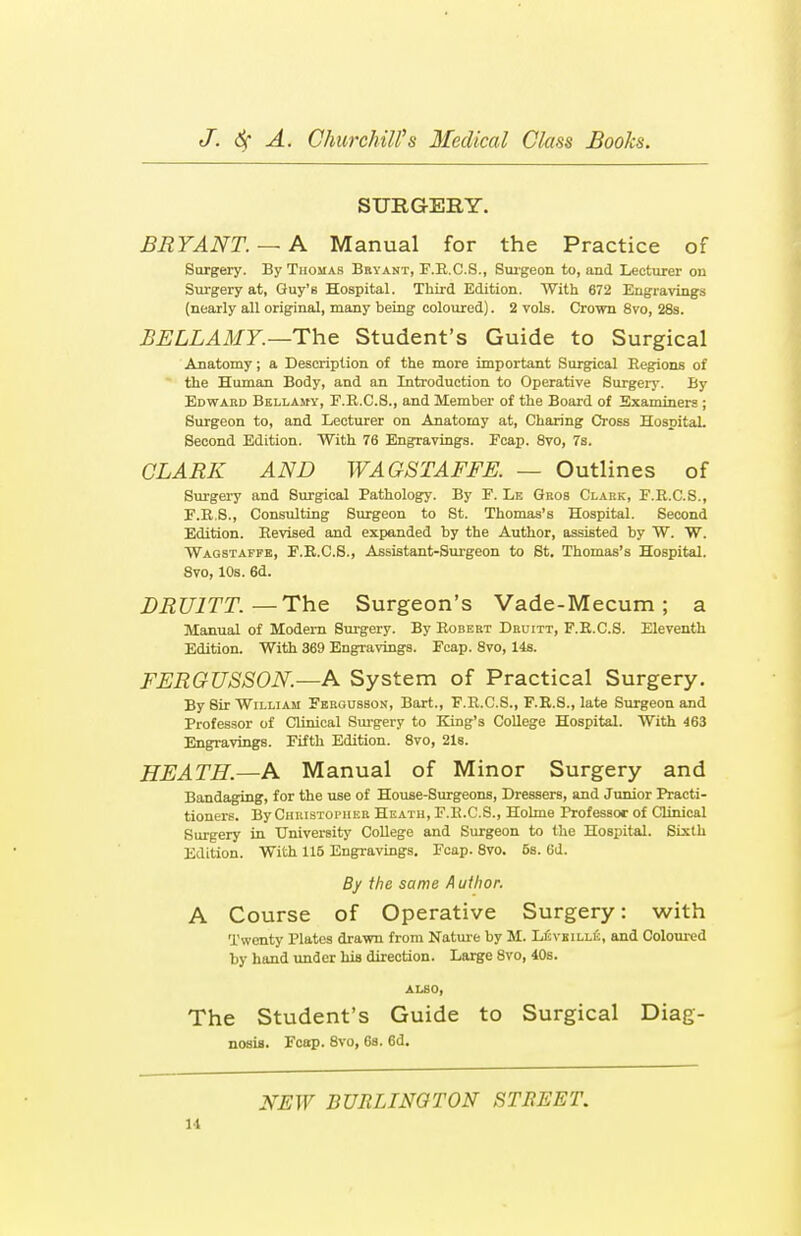 SURGERY. BRYANT. — A Manual for the Practice of Surgery. By Thomas Bryant, F.R.C.S., Surgeon to, and Lecturer on Surgery at, Guy's Hospital. Third Edition. With 672 Engravings (nearly all original, many being coloured). 2 vols. Crown 8vo, 28s. BELLAMY.—-The Student's Guide to Surgical Anatomy; a Description of the more important Surgical Regions of the Human Body, and an Introduction to Operative Surgery. By Edward Bellamy, F.R.CS., and Member of the Board of Examiners ; Surgeon to, and Lecturer on Anatomy at, Charing Cross Hospital. Second Edition. With 76 Engravings. Fcap. 8vo, 7s. CLARK AND WAGSTAFFE. — Outlines of Surgery and Surgical Pathology. By F. Le Gros Clark, F.R.C.S., F.R.8., Consulting Surgeon to St. Thomas's Hospital. Second Edition. Revised and expanded by the Author, assisted by W. W. Wagstaffe, F.R.C.S., Assistant-Surgeon to St. Thomas's Hospital. 8vo, 10s. 6d. DRU1TT.—The Surgeon's Vade-Mecum ; a Manual of Modern Surgery. By Robert Druitt, F.R.CS. Eleventh Edition. With 369 Engravings. Fcap. 8vo, 14s. FERGUSSON.—A System of Practical Surgery. By 8ir William Fergusson, Bart., F.R.CS., F.R.S., late Surgeon and Professor of Clinical Surgery to King's College Hospital. With 463 Engravings. Fifth Edition. 8vo, 21s. HEATH.—A Manual of Minor Surgery and Bandaging, for the use of House-Surgeons, Dressers, and Junior Practi- tioners. By Christopher Heath, F.R.CS., Holme Professor of Clinical Surgery in University College and Surgeon to the Hospital. Sixth Edition. With 115 Engravings. Fcap. 8vo. 6s. 6d. By the same Author. A Course of Operative Surgery: with Twenty Plates drawn from Nature by M. Levkille, and Coloured by hand under his direction. Large 8vo, 40s. ALSO, The Student's Guide to Surgical Diag- nosis. Fcap. 8vo, 6a. 6d. NEW BURLINGTON STREET.