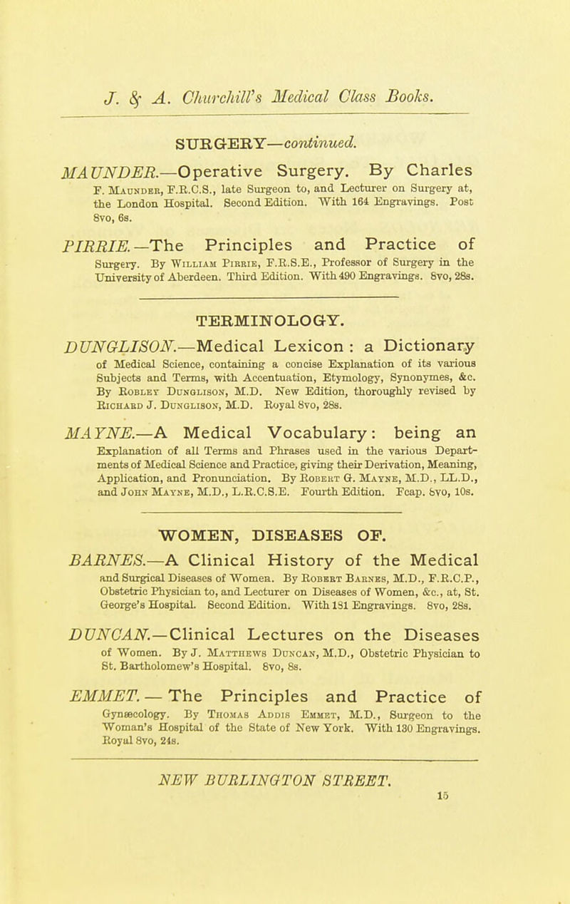 STJR GERY—continued. MAUNDER— Operative Surgery. By Charles F. Maunder, F.R.C.S., late Surgeon to, and Lecturer on Surgery at, the London Hospital. Second Edition. With 164 Engravings. Post 8vo, 6s. PIRRIE.—The Principles and Practice of Surgery. By William Pikrie, P.E.S.E., Professor of Surgery in the University of Aberdeen. Third Edition. With 490 Engravings. Svo, 28s. TERMINOLOGY. DUNQLISON.—Medical Lexicon: a Dictionary of Medical Science, containing a concise Explanation of its various Subjects and Terms, with Accentuation, Etymology, Synonymes, &c. By Robley Dunglison, M.D. New Edition, thoroughly revised by Richard J. Dunglison, M.D. Royal Svo, 28s. MAYNE.—A Medical Vocabulary: being an Explanation of all Terms and Phrases used in the various Depart- ments of Medical Science and Practice, giving their Derivation, Meaning, Application, and Pronunciation. By Robert Or. Mayne, M.D., LL.D., and John Mayne, M.D., L.R.C.S.E. Fourth Edition. Ecap. favo, 10s. WOMEN, DISEASES OP. BARNES.—A Clinical History of the Medical and Surgical Diseases of Women. By Robert Barnes, M.D., F.R.C.P., Obstetric Physician to, and Lecturer on Diseases of Women, &c, at, St. George's Hospital. Second Edition. With 131 Engravings. 8vo, 28s. DUNCAN.—Clinical Lectures on the Diseases of Women. By J. Matthews Duncan, M.D., Obstetric Physician to St. Bartholomew's Hospital. 8vo, Ss. EMMET. — The Principles and Practice of Gyneecology. By Thomas Addis Emmet, M.D., Surgeon to the Woman's Hospital of the State of New York. With 130 Engravings. Royal Svo, 24s. NEW BURLINGTON STREET.