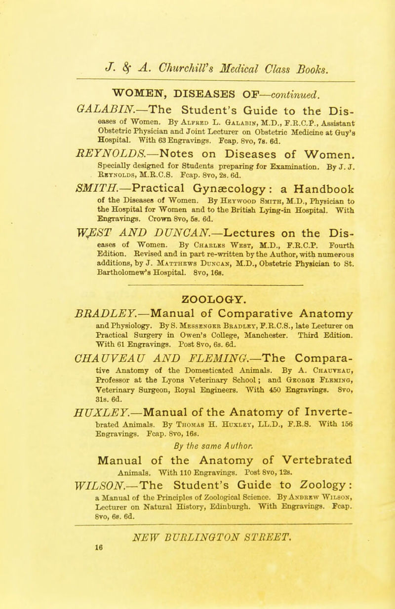 WOMEN, DISEASES OF—continued. GALABIN.—The Student's Guide to the Dis- eases of Women. By Alfred L. Galabin, M.D., F.R.C.P., Assistant Obstetric Physician and Joint Lecturer on Obstetric Medicine at Guy's Hospital. With 63 Engravings. Fcap. 8vo, 7s. 6d. REYNOLDS.—Notes on Diseases of Women. Specially designed for Students preparing for Examination. By J. J. Reynolds, M.R.C.8. Fcap. 8vo, 2s. 6d. SMITH.—Practical Gynaecology: a Handbook of the Diseases of Women. By Heywood Smith, M.D., Physician to the Hospital for Women and to the British Lying-in Hospital. With Engravings. Crown 8vo, 5s. 6d. WJSST AND DUNCAN—lectures on the Dis- eases of Women. By Charles West, M.D., F.R.C.P. Fourth Edition. Revised and in part re-written by the Author, with numerous additions, by J. Matthews Dun-can, M.D., Obstetric Physician to St. Bartholomew's Hospital. 8vo, 16s. ZOOLOGY. BRADLEY.—Manual of Comparative Anatomy and Physiology. By S. Messenger Bradley, F.R.C.S., late Lecturer on Practical Surgery in Owen's College, Manchester. Third Edition. With 61 Engravings. Post 8vo, 6s. 6d. CHAUVEAU AND FLEMING.—The Compara- tive Anatomy of the Domesticated Animals. By A. Chauveau, Professor at the Lyons Veterinary School; and George Fleming, Veterinary Surgeon, Royal Engineers. With 450 Engravings. 8vo, 31s. 6d. HUXLEY.—Manual of the Anatomy of Inverte- brated Animals. By Thosias H. Huxley, LL.D., F.R.S. With 156 Engravings. Fcap. 8vo, 16s. By the same Author. Manual of the Anatomy of Vertebrated Animals. With 110 Engravings. Post 8vo, 12s. WILSON— The Student's Guide to Zoology: a Manual of the Principles of Zoological Science. By Andrew Wilson, Lecturer on Natural History, Edinburgh. With Engravings. Fcap. 8vo, 6s. 6d. NEW BURLINGTON STREET.