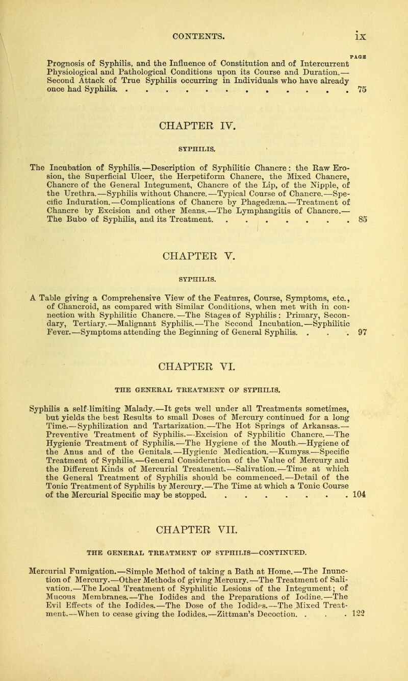 Prognosis of Syphilis, and the Influence of Constitution and of Intercurrent Physiological and Pathological Conditions upon its Course and Duration.— Second Attack of True Syphilis occurring in Individuals who have already once had Syphilis 75 CHAPTER IV. SYPHILIS. The Incubation of Syphilis.—Description of Syphilitic Chancre: the Raw Ero- sion, the Superficial Ulcer, the Herpetiform Chancre, the Mixed Chancre, Chancre of the General Integument, Chancre of the Lip, of the Nipple, of the Urethra.—Syphilis without Chancre.—Typical Course of Chancre.—Spe- cific Induration.—Complications of Chancre by Phagedsena.—Treatment of Chancre by Excision and other Means.—The Lymphangitis of Chancre.— The Bubo of Syphilis, and its Treatment 85 I CHAPTER Y. SYPHILIS. A Table giving a Comprehensive View of the Features, Course, Symptoms, etc., of Chancroid, as compared with Similar Conditions, when met with in con- nection with Syphilitic Chancre. —The Stages of Syphilis : Primary, Secon- dary, Tertiary.—Malignant Syphilis.—The Second Incubation.—Syphilitic Fever.—Symptoms attending the Beginning of General Syphilis. . . .97 CHAPTER VL THE GENEKAL TREATMENT OF SYPHILIS. Syphilis a self-limiting Malady.—It gets well under all Treatments sometimes, but yields the best Results to small Doses of Mercury continued for a long Time.—Syphilization and Tartarization.—The Hot Springs of Arkansas.— Preventive Treatment of Syphilis.—Excision of Syphilitic Chancre.—The Hygienic Treatment of Syphilis.—The Hygiene of the Mouth.—Hygiene of the Anus and of the Genitals.—Hygienic Medication.—Kumyss.^—Specific Treatment of Syphilis.—General Consideration of the Value of Mercury and the Different Kinds of Mercurial Treatment.—Salivation.—Time at which the General Treatment of Syphilis should be commenced.—Detail of the Tonic Treatment of Syphilis by Mercury.—The Time at which a Tonic Course of the Mercurial Specific may be stopped 104 CHAPTER VII. THE GENERAL TREATMENT OP SYPHILIS—CONTINUED. Mercurial Fumigation.—Simple Method of taking a Bath at Home.—The Inunc- tion of Mercury.—Other Methods of giving Mercury. —The Treatment of Sali- vation.—The Local Treatment of Syphilitic Lesions of the Integument; of Mucous Membranes.—The Iodides and the Preparations of Iodine.—The Evil Effects of the Iodides.—The Dose of the Iodidps.—-The Mixed Treat- ment.—When to cease giving the Iodides.—Zittman's Decoction. . . .122