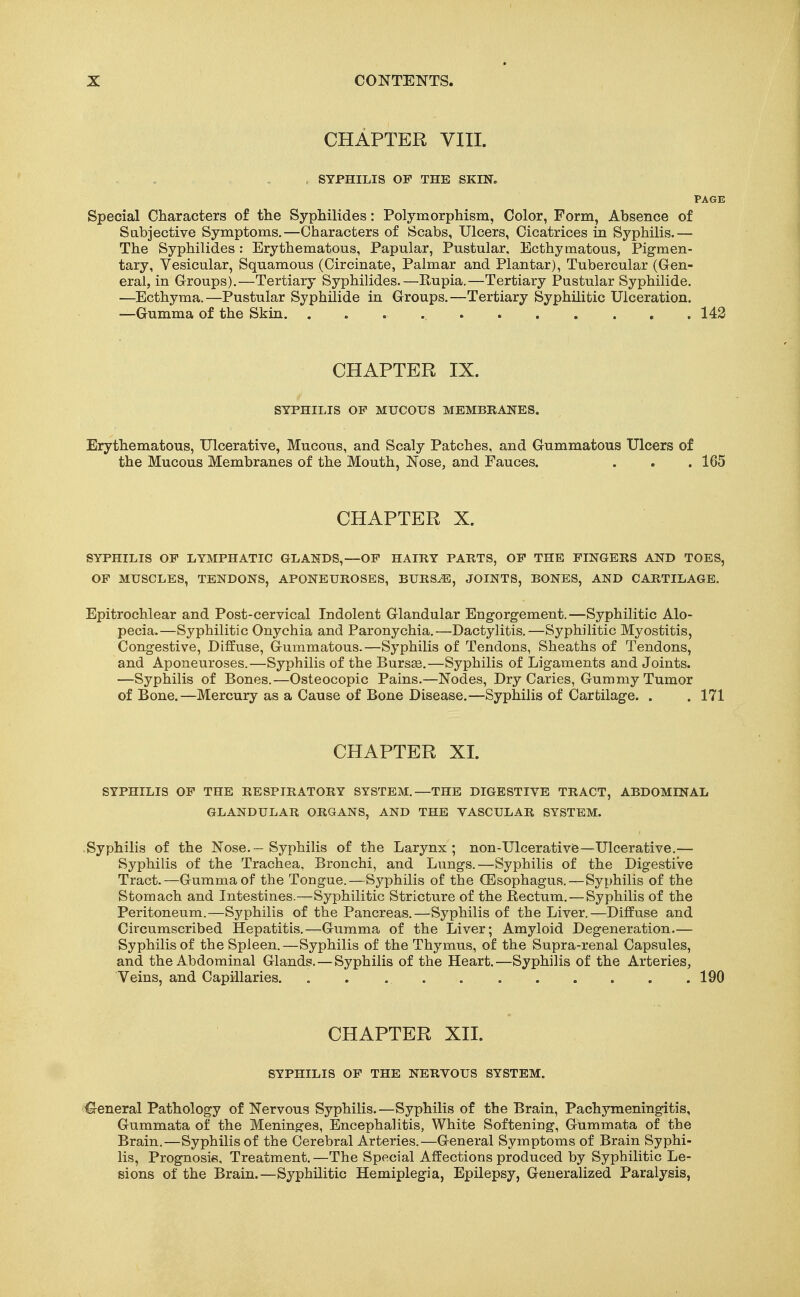 CHAPTER VIII. , SYPHILIS OP THE SKIN. PAGE Special Characters of the Syphilides: Polymorphism, Color, Form, Absence of Sabjective Symptoms,—Characters of Scabs, Ulcers, Cicatrices in Syphilis.— The Syphilides: Erythematous, Papular, Pustular, Ecthymatous, Pigmen- tary, Vesicular, Squamous (Circinate, Palmar and Plantar), Tubercular (Gen- eral, in Croups),—Tertiary Syphilides,—Rupia.—Tertiary Pustular Syphilide. —Ecthyma.—Pustular Syphilide in Groups,—Tertiary Syphilitic Ulceration. —Gumma of the Skin 142 CHAPTER IX. SYPHILIS OF MUCOUS MEMBRANES. Erythematous, Ulcerative, Mucous, and Scaly Patches, and Gummatous Ulcers of the Mucous Membranes of the Mouth, Nose, and Fauces. . . . 165 CHAPTER X. SYPHILIS OF LYMPHATIC GLANDS,—OF HAIRY PARTS, OF THE FINGERS AND TOES, OF MUSCLES, TENDONS, APONEUROSES, BURS^, JOINTS, BONES, AND CARTILAGE. Epitrochlear and Post-cervical Indolent Glandular Engorgement.—Syphilitic Alo- pecia.—Syphilitic Onychia and Paronychia.—Dactylitis.—Syphilitic Myostitis, Congestive, Diffuse, Gummatous.—Syphilis of Tendons, Sheaths of Tendons, and Aponeuroses.—Syphilis of the Burs»,—Syphilis of Ligaments and Joints. —Syphilis of Bones.—Osteocopic Pains.—Nodes, Dry Caries, Gummy Tumor of Bone.—Mercury as a Cause of Bone Disease.—Syphilis of Cartilage. . . 171 CHAPTER XI. SYPHILIS OP THE RESPIRATORY SYSTEM.—THE DIGESTIVE TRACT, ABDOMINAL GLANDULAR ORGANS, AND THE VASCULAR SYSTEM. Syphilis of the Nose.-Syphilis of the Larynx; non-Ulcerative—Ulcerative.— Syphilis of the Trachea, Bronchi, and Lungs.—Syphilis of the Digestive Tract.—Gumma of the Tongue.—Syphilis of the (Esophagus.—Syphilis of the Stomach and Intestines.—Syphilitic Stricture of the Rectum. — Syphilis of the Peritoneum.—Syphilis of the Pancreas.—Syphilis of the Liver.—Diffuse and Circumscribed Hepatitis.—Gumma of the Liver; Amyloid Degeneration.— Syphilis of the Spleen.—Syphilis of the Thymus, of the Supra-renal Capsules, and the Abdominal Glands. — Syphilis of the Heart.—Syphilis of the Arteries, Veins, and Capillaries. . . 190 CHAPTER XII. SYPHILIS OP THE NERVOUS SYSTEM. i^eneral Pathology of Nervous Syphilis.—Syphilis of the Brain, Pachymeningitis, Gummata of the Meninges, Encephalitis, White Softening, Gummata of the Brain.—Syphilis of the Cerebral Arteries.—General Symptoms of Brain Syphi- lis, Prognosie, Treatment. —The Special Affections produced by Syphilitic Le- sions of the Brain.—Syphilitic Hemiplegia, Epilepsy, Generalized Paralysis,