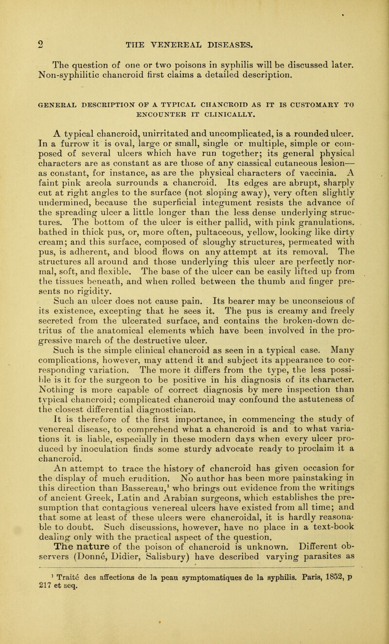 The question of one or two poisons in syphilis will be discussed later. Non-syphilitic chancroid first claims a detailed description. GENERAL DESCRIPTION OP A TYPICAL CHANCROID AS IT IS CUSTOMARY TO ENCOUNTER IT CLINICALLY. A typical chancroid, unirritated and uncomplicated, is a rounded ulcer. In a furrow it is oval, large or small, single or multiple, simple or com- posed of several ulcers which have run together; its general physical characters are as constant as are those of any classical cutaneous lesion— as constant, for instance, as are the physical characters of vaccinia. A faint pink areola surrounds a chancroid. Its edges are abrupt, sharply cut at right angles to the surface (not sloping away), very often slightly undermined, because the superficial integument resists the advance of the spreading ulcer a little longer than the less dense underlying struc- tures. The bottom of the ulcer is either pallid, with pink granulations, bathed in thick pus, or, more often, pultaceous, yellow, looking like dirty cream; and this surface, composed of sloughy structures, permeated with pus, is adherent, and blood flows on any attempt at its removal. The structures all around and those underlying this ulcer are perfectly nor- mal, soft, and flexible. The base of the ulcer can be easily lifted up from the tissues beneath, and when rolled between the thumb and finger pre- sents no rigidity. Such an ulcer does not cause pain. Its bearer may be unconscious of its existence, excepting that he sees it. The pus is creamy and freely secreted from the ulcerated surface, and contains the broken-down de- tritus of the anatomical elements which have been involved in the pro- gressive march of the destructive ulcer. Such is the simple clinical chancroid as seen in a typical case. Many complications, however, may attend it and subject its appearance to cor- responding variation. The more it differs from the type, the less possi- ble is it for the surgeon to be positive in his diagnosis of its character. Nothing is more capable of correct diagnosis by mere inspection than typical chancroid; complicated chancroid may confound the astuteness of the closest differential diagnostician. It is therefore of the first importance, in commencing the study of venereal disease, to comprehend what a chancroid is and to what varia- tions it is liable, especially in these modern days when every ulcer pro- duced by inoculation finds some sturdy advocate read}'- to proclaim it a chancroid. An attempt to trace the history of chancroid has given occasion for the display of much erudition. No author has been more painstaking in this direction than Bassereau,^ who brings out evidence from the writings of ancient Greek, Latin and Arabian surgeons, which establishes the pre- sumption that contagious venereal ulcers have existed from all time; and that some at least of these ulcers were chancroidal, it is hardly reasona- ble to doubt. Such discussions, however, have no place in a text-book dealing only with the practical aspect of the question. The nature of the poison of chancroid is unknown. Different ob- servers (Donne, Didier, Salisbury) have described varying parasites as ' Traite des affections de la peau symptomatiques de la syphilis. Paris, 1852, p 217 et seq.