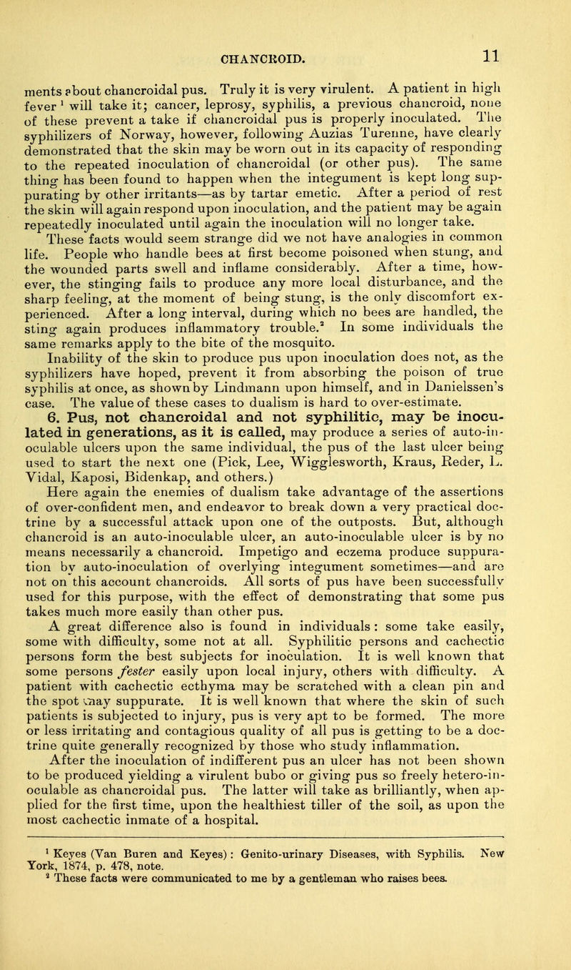 ments ?bout chancroidal pus. Truly it is very virulent. A patient in high fever ^ will take it; cancer, leprosy, syphilis, a previous chancroid, none of these prevent a take if chancroidal pus is properly inoculated. Tiie syphilizers of Norway, however, following Auzias Turenne, have clearly demonstrated that the skin may be worn out in its capacity of responding to the repeated inoculation of chancroidal (or other pus). The same thing has been found to happen when the integument is kept long sup- purating by other irritants—as by tartar emetic. After a period of rest the skin will again respond upon inoculation, and the patient may be again repeatedly inoculated until again the inoculation will no longer take. These facts would seem strange did we not have analogies in common life. People who handle bees at first become poisoned when stung, and the wounded parts swell and inflame considerably. After a time, how- ever, the stinging fails to produce any more local disturbance, and the sharp feeling, at the moment of being stung, is the only discomfort ex- perienced. After a long interval, during which no bees are handled, the sting again produces inflammatory trouble.'' In some individuals the same remarks apply to the bite of the mosquito. Inability of the skin to produce pus upon inoculation does not, as the syphilizers have hoped, prevent it from absorbing the poison of true syphilis at once, as shown by Lindmann upon himself, and in Danielssen's case. The value of these cases to dualism is hard to over-estimate. 6. Pus, not chancroidal and not syphilitic, may he inocu- lated in generations, as it is called, may produce a series of auto-in- oculable ulcers upon the same individual, the pus of the last ulcer being used to start the next one (Pick, Lee, Wigglesworth, Kraus, R-eder, L. Vidal, Kaposi, Bidenkap, and others.) Here again the enemies of dualism take advantage of the assertions of over-confident men, and endeavor to break down a very practical doc- trine by a successful attack upon one of the outposts. But, although chancroid is an auto-inoculable ulcer, an auto-inoculable ulcer is by no means necessarily a chancroid. Impetigo and eczema produce suppura- tion by auto-inoculation of overlying integument sometimes—and are not on this account chancroids. All sorts of pus have been successfully used for this purpose, w4th the effect of demonstrating that some pus takes much more easily than other pus. A great difference also is found in individuals : some take easily, some with difficulty, some not at all. Syphilitic persons and cachectic persons form the best subjects for inoculation. It is well known that some persons fester easily upon local injury, others with difficulty. A patient with cachectic ecthyma may be scratched with a clean pin and the spot vTiay suppurate. It is well known that where the skin of such patients is subjected to injury, pus is very apt to be formed. The more or less irritating and contagious quality of all pus is getting to be a doc- trine quite generally recognized by those who study inflammation. After the inoculation of indifferent pus an ulcer has not been shown to be produced yielding a virulent bubo or giving pus so freely hetero-in- oculable as chancroidal pus. The latter will take as brilliantly, when ap- plied for the first time, upon the healthiest tiller of the soil, as upon the most cachectic inmate of a hospital. ' Keyes (Van Buren and Keyes): Genito-urinary Diseases, with Syphilis. New York, 1874, p. 478, note. * These facts were communicated to me by a gentleman who raises bees.