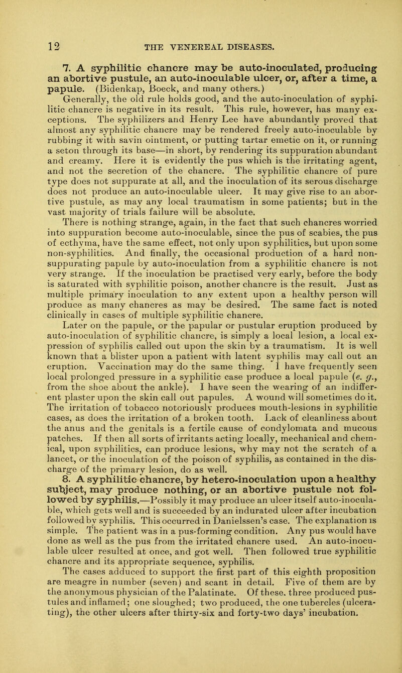 7. A syphilitic chancre may be auto-inoculated, producing an abortive pustule, an auto-inoculable ulcer, or, after a time, a papule. (Bidenkap, Boeck, and many others.) Generally, the old rule holds good, and the auto-inoculation of syphi- litic chancre is negative in its result. This rule, however, has many ex- ceptions. The syphilizers and Henry Lee have abundantly proved that ahiiost any syphilitic chancre may be rendered freely auto-inoculable by rubbing it with savin ointment, or putting tartar emetic on it, or running a seton through its base—in short, by rendering its suppuration abundant and creamy. Here it is evidently the pus which is the irritating agent, and not the secretion of the chancre. The syphilitic chancre of pure type does not suppurate at all, and the inoculation of its serous discharge does not produce an auto-inoculable ulcer. It may give rise to an abor- tive pustule, as may any local traumatism in some patients; but in the vast majority of trials failure will be absolute. There is nothing strange, again, in the fact that such chancres worried into suppuration become auto-inoculable, since the pus of scabies, the pus of ecthyma, have the same effect, not only upon syphilitics, but upon some non-syphilitics. And finally, the occasional production of a hard non- suppurating papule by auto-inoculation from a syphilitic chancre is not very strange. If the inoculation be practised very early, before the body is saturated with syphilitic poison, another chancre is the result. Just as multiple primary inoculation to any extent upon a healthy person will produce as many chancres as may be desired. The same fact is noted clinically in cases of multiple syphilitic chancre. Later on the papule, or the papular or pustular eruption produced by auto-inoculation of syphilitic chancre, is simply a local lesion, a local ex- pression of syphilis called out upon the skin by a traumatism. It is well known that a blister upon a patient with latent syphilis may call out an eruption. Vaccination may do the same thing. I have frequently seen local prolonged pressure in a syphilitic case produce a local papule (e. (/., from the shoe about the ankle). I have seen the wearing of an indiffer- ent plaster upon the skin call out papules. A wound will sometimes do it. The irritation of tobacco notoriously produces mouth-lesions in syphilitic cases, as does the irritation of a broken tooth. Lack of cleanliness about the anus and the genitals is a fertile cause of condylomata and mucous patches. If then all sorts of irritants acting locally, mechanical and chem- ical, upon syphilitics, can produce lesions, why may not the scratch of a lancet, or the inoculation of the poison of syphilis, as contained in the dis- charge of the primary lesion, do as well. 8. A syphilitic chancre, by hetero-inoculation upon a healthy subject, may produce nothing, or an abortive pustule not fol- lowed by syphilis.—Possibly it may produce an ulcer itself auto-inocula- ble, which gets well and is succeeded by an indurated ulcer after incubation followed by syphilis. This occurred in Danielssen's case. The explanation is simple. The patient was in a pus-forming condition. Any pus would have done as well as the pus from the irritated chancre used. An auto-inocu- lable ulcer resulted at once, and got well. Then followed true syphilitic chancre and its appropriate sequence, syphilis. The cases adduced to support the first part of this eighth proposition are meagre in number (seven) and scant in detail. Five of them are by the anonymous physician of the Palatinate. Of these, three produced pus- tules and inflamed; one sloughed; two produced, the one tubercles (ulcera- ting), the other ulcers after thirty-six and forty-two days' incubation.