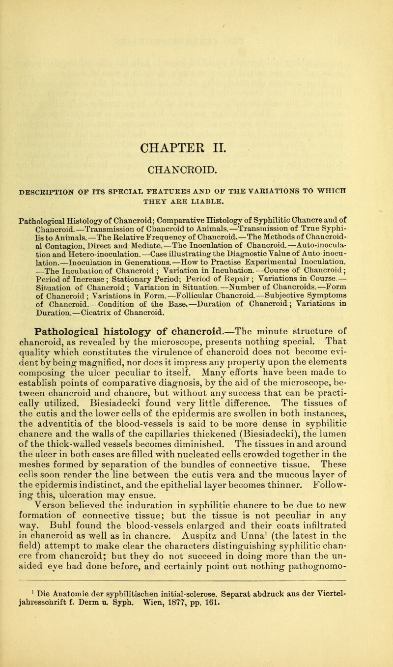 CHAPTER 11. CHANCROID. DESCEIPTIOI^ OF ITS SPECIAL FEATURES AND OF THE VARIATIONS TO WHICH THEY ARE LIABLE. Pathological Histology of Chancroid; Comparative Histology of Syphilitic Chancre and of Chancroid.—Transmission of Chancroid to Animals.—Transmission of True Syphi- lis to Animals.—The Relative Frequency of Chancroid.—The Methods of Chancroid- al Contagion, Direct and Mediate.—The Inoculation of Chancroid.—Auto-inocula- tion and Hetero-inoculation.—Case illustrating the Diagnostic Value of Auto-inocu- lation.—Inoculation in Generations.—How to Practise Experimental Inoculation. —The Incubation of Chancroid ; Variation in Incubation. —Course of Chancroid; Period of Increase ; Stationary Period; Period of Repair ; Variations in Course.— Situation of Chancroid; Variation in Situation.—Number of Chancroids.—Form of Chancroid ; Variations in Form.—Follicular Chancroid.—Subjective Symptoms of Chancroid.—Condition of the Base.—Duration of Chancroid; Variations in Duration.—Cicatrix of Chancroid. Pathological histology of chancroid.—The minute structure of chancroid, as revealed by the microscope, presents nothing special. That quality which constitutes the virulence of chancroid does not become evi- dent by being magnified, nor does it impress any property upon the elements composing the ulcer peculiar to itself. Many efforts have been made to establish points of comparative diagnosis, by the aid of the microscope, be- tween chancroid and chancre, but without any success that can be practi- cally utilized. Biesiadecki found very little difference. The tissues of the cutis and the lower cells of the epidermis are swollen in both instances, the adventitia of the blood-vessels is said to be more dense in syphilitic chancre and the walls of the capillaries thickened (Biesiadecki), the lumen of the thick-walled vessels becomes diminished. The tissues in and around the ulcer in both cases are filled with nucleated cells crowded together in the meshes formed by separation of the bundles of connective tissue. These cells soon render the line between the cutis vera and the mucous layer of the epidermis indistinct, and the epithelial layer becomes thinner. Follow- ing this, ulceration may ensue. Verson believed the induration in syphilitic chancre to be due to new formation of connective tissue; but the tissue is not peculiar in any way. Buhl found the blood-vessels enlarged and their coats infiltrated in chancroid as well as in chancre. Auspitz and Unna^ (the latest in the field) attempt to make clear the characters distinguishing syphilitic chan- cre from chancroid; but they do not succeed in doing more than the un- aided eye had done before, and certainly point out nothing pathognomo- ' Die Anatomic der syphilitischen initial-sclerose. Separat abdruck aus der Viertel-