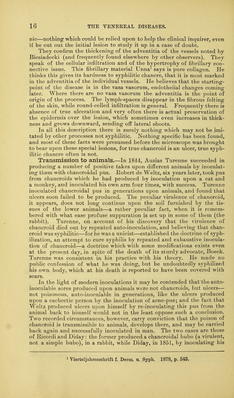 nic—nothing which could be relied upon to help the clinical inquirer, even if he cut out the initial lesion to study it up in a case of doubt. They confirm the thickening of the adventitia of the vessels noted by Biesiadecki (and frequently found elsewhere by other observers). The}^ speak of the cellular infiltration and of the hypertrophy of fibrillary con- nective issue. This fibrillary material Unna' says is pure collagen. He thinks this gives its hardness to syphilitic chancre, that it is most marked in the adventitia of the individual vessels. He believes that the starting- point of the disease is in the vasa vasorum, endothelial changes coming later. Where there are no vasa vasorum the adventitia is the point of origin of the process. The lymph-spaces disappear in the fibrous felting of the skin, while round-celled infiltration is general. Frequently there is absence of true ulceration and very often there is actual preservation of the epidermis over the lesion, which sometimes even increases in thick- ness and grows downward, sending off lateral shoots. In all this description there is surely nothing which may not be imi- tated by other processes not syphilitic. Nothing specific has been found, and most of these facts were presumed before the microscope was brought to bear upon these special lesions, for true chancroid is an ulcer, true syph- ilitic chancre often is not. Transmission to animals.—In 1844, Auzias Turenne succeeded in producing a number of positive takes upon different animals by inoculat- ing them with chancroidal pus. Robert de Weltz, six years later, took pus from chancroids which he had produced by inoculation upon a cat and a monkey, and inoculated his own arm four times, with success. Turenne inoculated chancroidal pus in generations upon animals, and found that ulcers soon failed to be produced. The peculiar virulence of chancroid, it appears, does not long continue upon the soil furnished by the tis- sues of the lower animals—a rather peculiar fact, when it is remem- bered with what ease profuse suppuration is set up in some of them (the rabbit). Turenne, on account of his discovery that the virulence of chancroid died out by repeated auto-inoculation, and believing that chan- croid was syphilitic—for he was a unicist—established the doctrine of syph- ilization, an attempt to cure syphilis by repeated and exhaustive inocula- tion of chancroid—a doctrine which with some modifications exists even at the present day, in spite of the death of its sturdy advocate, Boeck. Turenne was consistent in his practice with his theory. He made no public confession of what he was doing, but he undoubtedly syphilized his own body, which at his death is reported to have been covered with scars. In the light of modern inoculations it may be contended that the auto- inoculable sores produced upon animals were not chancroids, but ulcers— not poisonous, aato-inoculable in generations, like the ulcers produced upon a cachectic person by the inoculation of acne-pus; and the fact that Weltz produced ulcers upon himself by re-inoculating this pus from the animal back to himself would not in the least oppose such a conclusion. Two recorded circumstances, however, carry conviction that the poison of chancroid is transmissible to animals, develops there, and may be carried back again and successfully inoculated in man. The two cases are those of Ricordiand Diday: the former produced a chancroidal bubo (a virulent, not a simple bubo), in a rabbit, while Diday, in 1851, by inoculating his » Vierteljahresschrift f. Derm. u. Syph. 1878, p. 543.