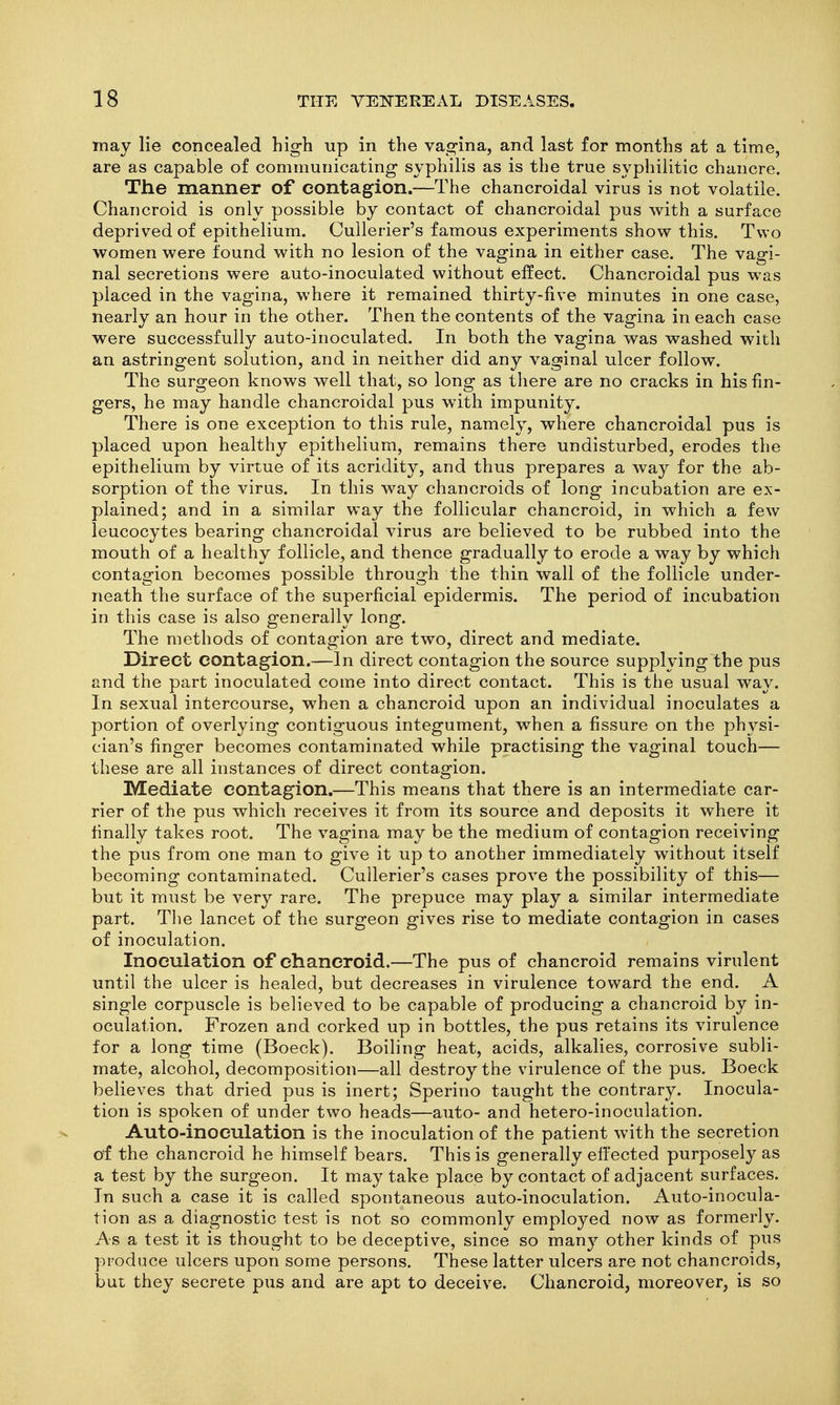 may lie concealed hig-h up in the vagina, and last for months at a time, are as capable of communicating syphilis as is the true syphilitic chancre. The manner of contagion.—The chancroidal virus is not volatile. Chancroid is only possible by contact of chancroidal pus with a surface deprived of epithelium. Cullerier's famous experiments show this. Two women were found with no lesion of the vagina in either case. The vagi- nal secretions were auto-inoculated without effect. Chancroidal pus was placed in the vagina, where it remained thirty-five minutes in one case, nearly an hour in the other. Then the contents of the vagina in each case were successfully auto-inoculated. In both the vagina was washed with an astringent solution, and in neither did any vaginal ulcer follow. The surgeon knows well that, so long as tliere are no cracks in his fin- gers, he may handle chancroidal pus with impunity. There is one exception to this rule, namely, where chancroidal pus is placed upon healthy epithelium, remains there undisturbed, erodes the epithelium by virtue of its acridity, and thus prepares a way for the ab- sorption of the virus. In this way chancroids of long incubation are ex- plained; and in a similar way the follicular chancroid, in which a few leucocytes bearing chancroidal virus are believed to be rubbed into the mouth of a healthy follicle, and thence gradually to erode a way by which contagion becomes possible through the thin wall of the follicle under- neath the surface of the superficial epidermis. The period of incubation in this case is also generally long. The methods of contagion are two, direct and mediate. Direct contagion.—In direct contagion the source supplying the pus and the part inoculated come into direct contact. This is the usual way. In sexual intercourse, when a chancroid upon an individual inoculates a portion of overlying contiguous integument, when a fissure on the physi- cian's finger becomes contaminated while practising the vaginal touch— these are all instances of direct contagion. IVEediate contagion.—This means that there is an intermediate car- rier of the pus which receives it from its source and deposits it where it finally takes root. The vagina may be the medium of contagion receiving the pus from one man to give it up to another immediately without itself becoming contaminated. Cullerier's cases prove the possibility of this— but it must be very rare. The prepuce may play a similar intermediate part. Tlie lancet of the surgeon gives rise to mediate contagion in cases of inoculation. Inoculation of chancroid.—The pus of chancroid remains virulent until the ulcer is healed, but decreases in virulence toward the end. A single corpuscle is believed to be capable of producing a chancroid by in- oculation. Frozen and corked up in bottles, the pus retains its virulence for a long time (Boeck). Boiling heat, acids, alkalies, corrosive subli- mate, alcohol, decomposition—all destroy the virulence of the pus. Boeck believes that dried pus is inert; Sperino taught the contrary. Inocula- tion is spoken of under two heads—auto- and hetero-inoculation. Auto-inoculation is the inoculation of the patient with the secretion of the chancroid he himself bears. This is generally efi'ected purposely as a test by the surgeon. It may take place by contact of adjacent surfaces. In such a case it is called spontaneous auto-inoculation. Auto-inocula- tion as a diagnostic test is not so commonly employed now as formerly. As a test it is thought to be deceptive, since so many other kinds of pus produce ulcers upon some persons. These latter ulcers are not chancroids, but they secrete pus and are apt to deceive. Chancroid, moreover, is so