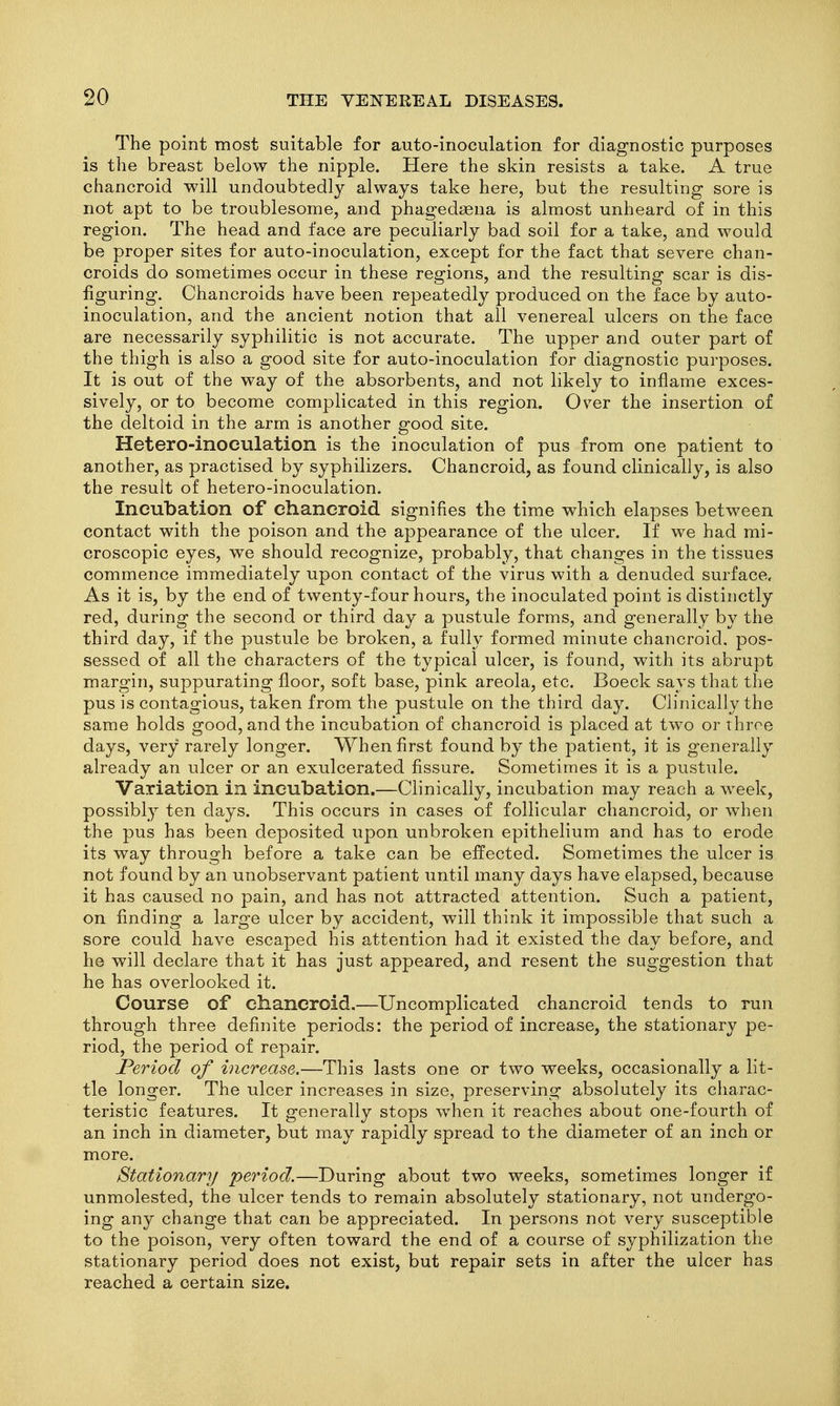 The point most suitable for auto-inoculation for diagnostic purposes is the breast below the nipple. Here the skin resists a take. A true chancroid will undoubtedly always take here, but the resulting sore is not apt to be troublesome, and phagedsena is almost unheard of in this region. The head and face are peculiarly bad soil for a take, and would be proper sites for auto-inoculation, except for the fact that severe chan- croids do sometimes occur in these regions, and the resulting scar is dis- figuring. Chancroids have been repeatedly produced on the face by auto- inoculation, and the ancient notion that all venereal ulcers on the face are necessarily syphilitic is not accurate. The upper and outer part of the thigh is also a good site for auto-inoculation for diagnostic purposes. It is out of the way of the absorbents, and not likely to inflame exces- sively, or to become complicated in this region. Over the insertion of the deltoid in the arm is another good site. Hetero-inoeulation is the inoculation of pus from one patient to another, as practised by syphilizers. Chancroid, as found clinically, is also the result of hetero-inoculation. Incubation of chancroid, signifies the time which elapses between contact with the poison and the appearance of the ulcer. If we had mi- croscopic eyes, we should recognize, probably, that changes in the tissues commence immediately upon contact of the virus with a denuded surface. As it is, by the end of twenty-four hours, the inoculated point is distinctly red, during the second or third day a pustule forms, and generally by the third day, if the pustule be broken, a fully formed minute chancroid, pos- sessed of all the characters of the typical ulcer, is found, with its abrupt margin, suppurating floor, soft base, pink areola, etc. Boeck says that the pus is contagious, taken from the pustule on the third day. Clinically the same holds good, and the incubation of chancroid is placed at two or throe days, very rarely longer. When first found by the patient, it is generally already an ulcer or an exulcerated fissure. Sometimes it is a pustule. Variation in incubation.—Clinically, incubation may reach a week, possibly ten days. This occurs in cases of follicular chancroid, or when the pus has been deposited upon unbroken epithelium and has to erode its way through before a take can be effected. Sometimes the ulcer is not found by an unobservant patient until many days have elapsed, because it has caused no pain, and has not attracted attention. Such a patient, on finding a large ulcer by accident, will think it impossible that such a sore could have escaped his attention had it existed the day before, and he will declare that it has just appeared, and resent the suggestion that he has overlooked it. Course of chancroid,—Uncomplicated chancroid tends to run through three definite periods: the period of increase, the stationary pe- riod, the period of repair. Period of increase.—This lasts one or two weeks, occasionally a lit- tle longer. The ulcer increases in size, preserving absolutely its charac- teristic features. It generally stops when it reaches about one-fourth of an inch in diameter, but may rapidly spread to the diameter of an inch or more. Stationary period.—During about two weeks, sometimes longer if unmolested, the ulcer tends to remain absolutely stationary, not undergo- ing any change that can be appreciated. In persons not very susceptible to the poison, very often toward the end of a course of syphilization the stationary period does not exist, but repair sets in after the ulcer has reached a certain size.