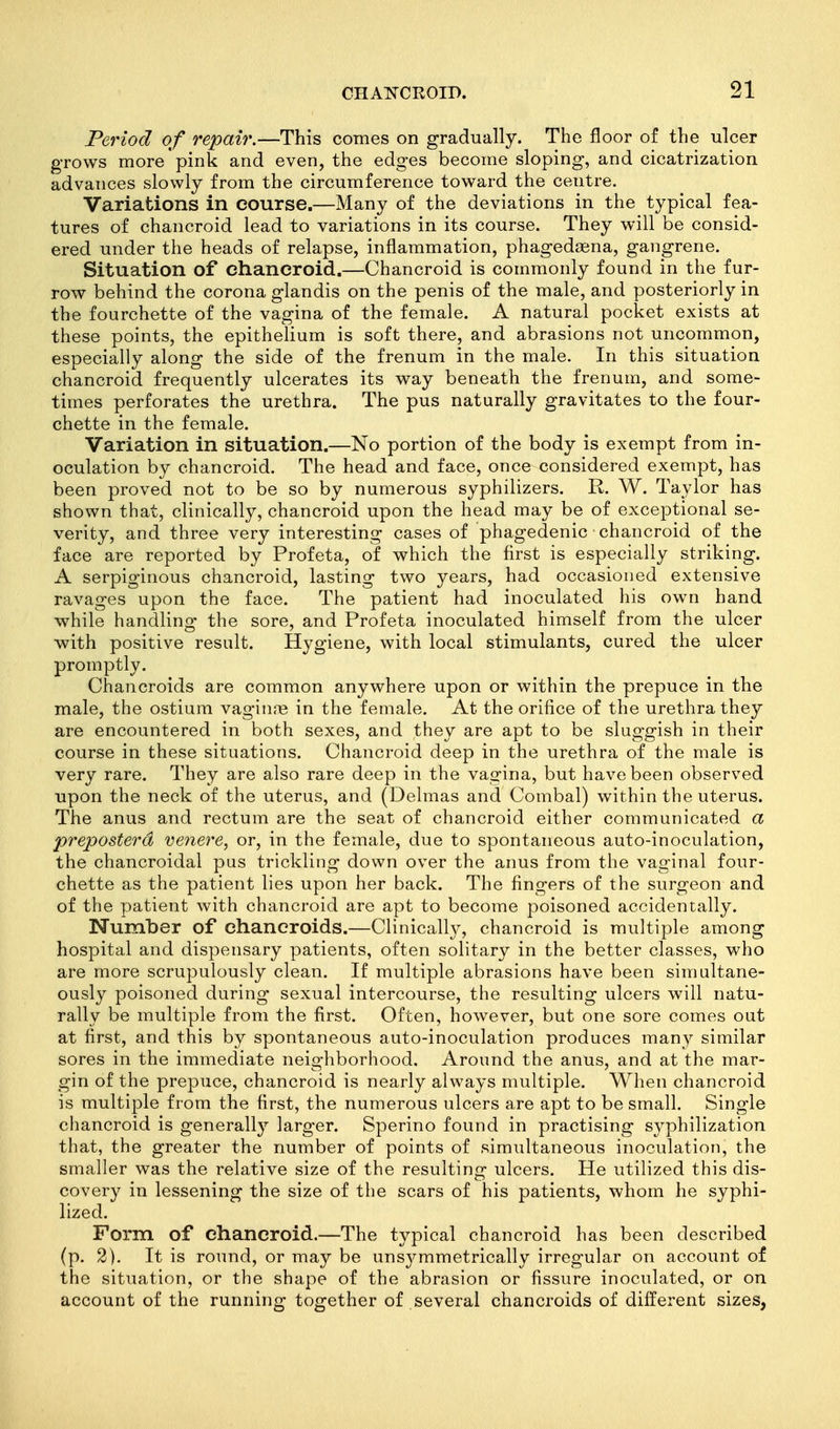 Period of repair.—This comes on gradually. The floor of the ulcer grows more pink and even, the edges become sloping, and cicatrization advances slowly from the circumference toward the centre. Variations in course.—Many of the deviations in the typical fea- tures of chancroid lead to variations in its course. They will be consid- ered under the heads of relapse, inflammation, phagedasna, gangrene. Situation of chancroid.—Chancroid is commonly found in the fur- row behind the corona glandis on the penis of the male, and posteriorly in the fourchette of the vagina of the female. A natural pocket exists at these points, the epithelium is soft there, and abrasions not uncommon, especially along the side of the frenum in the male. In this situation chancroid frequently ulcerates its way beneath the frenum, and some- times perforates the urethra. The pus naturally gravitates to the four- chette in the female. Variation in situation.—No portion of the body is exempt from in- oculation by chancroid. The head and face, once considered exempt, has been proved not to be so by numerous syphilizers. R. W. Taylor has shown that, clinically, chancroid upon the head may be of exceptional se- verity, and three very interesting cases of phagedenic chancroid of the face are reported by Profeta, of which the first is especially striking. A serpiginous chancroid, lasting two years, had occasioned extensive ravages upon the face. The patient had inoculated his own hand while handling the sore, and Profeta inoculated himself from the ulcer with positive result. Hygiene, with local stimulants, cured the ulcer promptly. Chancroids are common anywhere upon or within the prepuce in the male, the ostium vaginas in the female. At the orifice of the urethra they are encountered in both sexes, and they are apt to be sluggish in their course in these situations. Chancroid deep in the urethra of the male is very rare. They are also rare deep in the vagina, but have been observed upon the neck of the uterus, and (Delmas and Combal) within the uterus. The anus and rectum are the seat of chancroid either communicated a preposterd ve7iere, or, in the female, due to spontaneous auto-inoculation, the chancroidal pus trickling down over the anus from the vaginal four- chette as the patient lies upon her back. The fingers of the surgeon and of the patient with chancroid are apt to become poisoned accidentally. Number of chancroids.—Clinicall}^, chancroid is multiple among hospital and dispensary patients, often solitary in the better classes, who are more scrupulously clean. If multiple abrasions have been simultane- ously poisoned during sexual intercourse, the resulting ulcers will natu- rally be multiple from the first. Often, however, but one sore comes out at first, and this by spontaneous auto-inoculation produces many similar sores in the immediate neighborhood. Around the anus, and at the mar- gin of the prepuce, chancroid is nearly always multiple. When chancroid is multiple from the first, the numerous ulcers are apt to be small. Single chancroid is generally larger. Sperino found in practising syphilization that, the greater the number of points of simultaneous inoculation, the smaller was the relative size of the resulting ulcers. He utilized this dis- covery in lessening the size of the scars of his patients, whom he syphi- lized. Form of chancroid.—The typical chancroid has been described (p. 2). It is round, or may be uns3^mmetrically irregular on account of the situation, or the shape of the abrasion or fissure inoculated, or on account of the running together of several chancroids of different sizes,