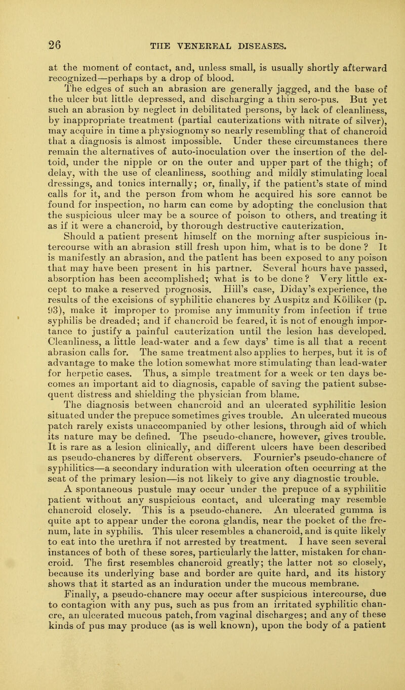 at the moment of contact, and, unless small, is usually shortly afterward recognized—perhaps by a drop of blood. The edges of such an abrasion are generally jagged, and the base of the ulcer but little depressed, and discharging a thin sero-pus. But yet such an abrasion by neglect in debilitated persons, by lack of cleanliness, by inappropriate treatment (partial cauterizations with nitrate of silver), may acquire in time a physiognomy so nearly resembling that of chancroid that a diagnosis is almost impossible. Under these circumstances there remain the alternatives of auto-inoculation over the insertion of the del- toid, under the nipple or on the outer and upper part of the thigh; of delay, with the use of cleanliness, soothing and mildly stimulating local dressings, and tonics internally; or, finally, if the patient's state of mind calls for it, and the person from whom he acquired his sore cannot be found for inspection, no harm can come by adopting the conclusion that the suspicious ulcer may be a source of poison to others, and treating it as if it were a chancroid, by thorough destructive cauterization. Should a patient present himself on the morning after suspicious in- tercourse with an abrasion still fresh upon him, what is to be done ? It is manifestly an abrasion, and the patient has been exposed to an}^ poison that may have been present in his partner. Several hours have passed, absorption has been accomplished; what is to be done? Very little ex- cept to make a reserved prognosis. Hill's case, Diday's experience, the results of the excisions of syphilitic chancres by Auspitz and Kolliker (p. 93), make it improper to promise any immunity from infection if true syphilis be dreaded; and if chancroid be feared, it is not of enough impor- tance to justify a painful cauterization until the lesion has developed. Cleanliness, a little lead-water and a few days' time is all that a recent abrasion calls for. The same treatment also applies to herpes, but it is of advantage to make the lotion somewhat more stimulating than lead-water for herpetic cases. Thus, a simple treatment for a week or ten days be- comes an important aid to diagnosis, capable of saving the patient subse- quent distress and shielding the physician from blame. The diagnosis between chancroid and an ulcerated syphilitic lesion situated under the prepuce sometimes gives trouble. An ulcerated mucous patch rarely exists unaccompanied by other lesions, through aid of which its nature may be defined. The pseudo-chancre, however, gives trouble. It is rare as a lesion clinically, and different ulcers have been described as pseudo-chancres by different observers. Fournier's pseudo-chancre of syphilitics—a secondary induration with ulceration often occurring at the seat of the primary lesion—is not likely to give any diagnostic trouble. A spontaneous pustule may occur under the prepuce of a syphilitic patient without any suspicious contact, and ulcerating may resemble chancroid closely. This is a pseudo-chancre. An ulcerated gumma is quite apt to appear under the corona glandis, near the pocket of the fre- num, late in syphilis. This ulcer resembles a chancroid, and is quite likely to eat into the urethra if not arrested by treatment. I have seen several instances of both of these sores, particularly the latter, mistaken for chan- croid. The first resembles chancroid greatly; the latter not so closely, because its underlying base and border are quite hard, and its history shows that it started as an induration under the mucous membrane. Finally, a pseudo-chancre may occur after suspicious intercourse, due to contagion with any pus, such as pus from an irritated syphilitic chan- cre, an ulcerated mucous patch, from vaginal discharges; and any of these kinds of pus may produce (as is well known), upon the body of a patient