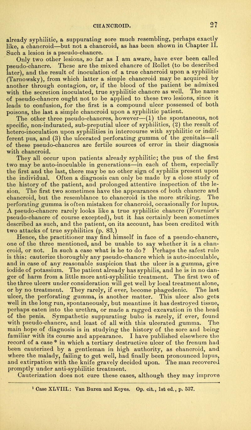 already syphilitic, a suppurating sore much resembling, perhaps exactly like, a chancroid—but not a chancroid, as has been shown in Chapter II. Such a lesion is a pseudo-chancre. Only two other lesions, so far as I am aware, have ever been called pseudo-chancre. These are the mixed chancre of Rollet (to be described later), and the result of inoculation of a true chancroid upon a syphilitic (Tarnowsky), from which latter a simple chancroid may be acquired by another through contagion, or, if the blood of the patient be admixed with the secretion inoculated, true syphilitic chancre as well. The name of pseudo-chancre ought not to be applied to these two lesions, since it leads to confusion, for the first is a compound ulcer possessed of both poisons, the last a simple chancroid upon a syphilitic patient. The other three pseudo-chancres, however—(1) the spontaneous, not specific, non-indurated, sub-preputial ulcer of syphilitics, (2) the result of hetero-inoculation upon syphilitics in intercourse with syphilitic or indif- ferent pus, and (3) the ulcerated perforating gumma of the genitals—all of these pseudo-chancres are fertile sources of error in their diagnosis with chancroid. They all occur upon patients already syphilitic; the pus of the first two may be auto-inoculable in generations—in each of them, especially the first and the last, there may be no other sign of syphilis present upon the individual. Often a diagnosis can only be made by a close study of the history of the patient, and prolonged attentive inspection of the le- sion. The first two sometimes have the appearances of both chancre and chancroid, but the resemblance to chancroid is the more striking. The perforating gumma is often mistaken for chancroid, occasionally for lupus. A pseudo-chancre rarely looks like a true syphilitic chancre (Fournier's pseudo-chancre of course excepted), but it has certainly been sometimes described as such, and the patient, on its account, has been credited with two attacks of true syphilitics (p. 83.) Hence, the practitioner may find himself in face of a pseudo-chancre, one of the three mentioned, and be unable to say whether it is a chan- croid, or not. In such a case what is he to do ? Perhaps the safest rule is this: cauterize thoroughly any pseudo-chancre which is auto-inoculable, and in case of any reasonable suspicion that the ulcer is a gumma, give iodide of potassium. The patient already has syphilis, and he is in no dan- ger of harm from a little more anti-syphilitic treatment. The first two of the three ulcers under consideration will get well by local treatment alone, or by no treatment. They rarely, if ever, become phagedenic. The last ulcer, the perforating gumma, is another matter. This ulcer also gets well in the long run, spontaneously, but meantime it has destroyed tissue, perhaps eaten into the urethra, or made a ragged excavation in the head of the penis. Sympathetic suppurating bubo is rarely, if ever, found with pseudo-chancre, and least of all with this ulcerated gumma. The main hope of diagnosis is in studying the history of the sore and being familiar with its course and appearance. I have published elsewhere the record of a case * in which a tertiary destructive ulcer of the frenum had been cauterized by a gentleman in high authority, as chancroid, and where the malady, failing to get well, had finally been pronounced lupus, and extirpation with the knife gravely decided upon. The man recovered promptly under anti-syphilitic treatment. Cauterization does not cure these cases, although they may improve ' Case XLVIIL: Van Buren and Keyes. Op. cit., 1st ed., p. 537.