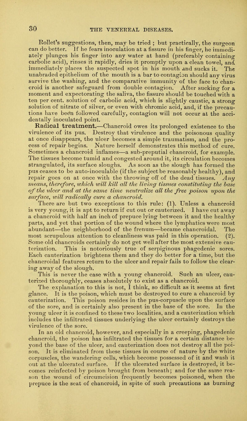 80 Rollet's suggestions, then, may be tried ; but practically, the surgeon can do better. If he fears inoculation at a fissure in his finger, he immedi- ately plunges his finger into any water at hand (preferably containing carbolic acid), rinses it rapidly, dries it promptly upon a clean towel, and immediately places the suspected spot in his mouth and sucks it. The unabraded epithelium of the mouth is a bar to contagion should any virus survive the washing, and the comparative immunity of the face to chan- croid is another safeguard from double contagion. After sucking for a moment and expectorating the saliva, the fissure should be touched with a ten per cent, solution of carbolic acid, which is slightly caustic, a strong solution of nitrate of silver, or even with chromic acid, and, if the precau- tions have been followed carefully, contagion will not occur at the acci- dentally inoculated point. Radical treatment.—Chancroid owes its prolonged existence to the virulence of its pus. Destroy that virulence and the poisonous quality at once disappears, the ulcer becomes a simple traumatism, and the pro- cess of repair begins. Nature herself demonstrates this method of cure. Sometimes a chancroid inflames—a sub-preputial chancroid, for example. The tissues become tumid and congested around it, its circulation becomes strangulated, its surface sloughs. As soon as the slough has formed the pus ceases to be auto-inoculable (if the subject be reasonably healthy), and repair goes on at once with the throwing off of the dead tissues. A7iy means^ therefore, which will kill all the living tissues constituti7ig the base of the ulcer and at the same thne neutralize all the free poison upon the surface, will radically cure a chancroid. There are but two exceptions to this rule: (1). Unless a chancroid is very young, it is apt to return if cut out or cauterized. I have cut away a chancroid with half an inch of prepuce lying between it and the healthy parts, and yet that portion of the wound where the lymphatics were most abundant—the neighborhood of the frenum—became chancroidal. The most scrupulous attention to cleanliness was paid in this operation. (2). Some old chancroids certainly do not get well after the most extensive cau- terization. This is notoriously true of serpiginous phagedenic sores. Each cauterization brightens them and they do better for a time, but the chancroidal features return to the ulcer and repair fails to follow the clear- ing away of the slough. This is never the case with a young chancroid. Such an ulcer, cau- terized thoroughly, ceases absolutely to exist as a chancroid. The explanation to this is not, I think, so difficult as it seems at first glance. It is the poison, which must be destroyed to cure a chancroid by cauterization. This poison resides in the pus-corpuscle upon the surface of the sore, and is certainly also present in the base of the sore. In the young ulcer it is confined to these two localities, and a cauterization which includes the infiltrated tissues underlying the ulcer certainly destroys the virulence of the sore. In an old chancroid, however, and especially in a creeping, phagedenic chancroid, the poison has infiltrated the tissues for a certain distance be- yond the base of the ulcer, and cauterization does not destroy all the poi- son. It is eliminated from these tissues in course of nature by the white corpuscles, the wandering cells, which become possessed of it and wash it out at the ulcerated surface. If the ulcerated surface is destroyed, it be- comes reinfected by poison brought from beneath; and for the same rea- son the wound of circumcision frequently becomes poisoned, when the prepuce is the seat of chancroid, in spite of such precautions as burning