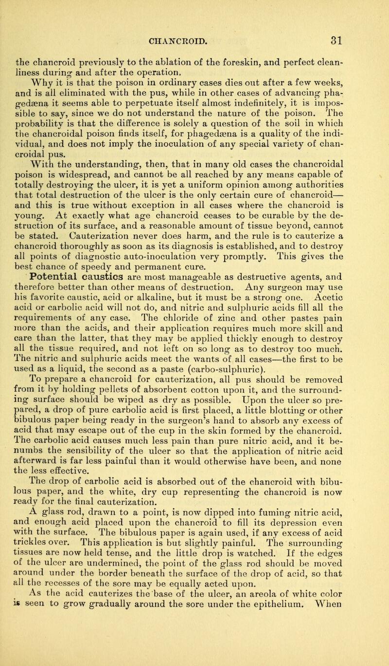the chancroid previously to the ablation of the foreskin, and perfect clean- liness during and after the operation. Why it is that the poison in ordinary cases dies out after a few weeks, and is all eliminated with the pus, while in other cases of advancing pha- gedsena it seems able to perpetuate itself almost indefinitely, it is impos- sible to say, since we do not understand the nature of the poison. The probability is that the difference is solely a question of the soil in which the chancroidal poison finds itself, for phaged^ena is a quality of the indi- vidual, and does not imply the inoculation of any special variety of chan- croidal pus. With the understanding, then, that in many old cases the chancroidal poison is widespread, and cannot be all reached by any means capable of totally destroying the ulcer, it is yet a uniform opinion among authorities that total destruction of the ulcer is the only certain cure of chancroid— and this is true without exception in all cases wiiere the chancroid is young. At exactly what age chancroid ceases to be curable by the de- struction of its surface, and a reasonable amount of tissue beyond, cannot be stated. Cauterization never does harm, and the rule is to cauterize a chancroid thoroughly as soon as its diagnosis is established, and to destroy all points of diagnostic auto-inoculation very promptly. This gives the best chance of speedy and permanent cure. Potential caustics are most manageable as destructive agents, and therefore better than other means of destruction. Any surgeon may use his favorite caustic, acid or alkaline, but it must be a strong one. Acetic acid or carbolic acid will not do, and nitric and sulphuric acids fill all the requirements of any case. The chloride of zinc and other pastes pain, more than the acids, and their application requires much more skill and care than the latter, that they may be applied thickly enough to destroy all the tissue required, and not left on so long as to destroy too much. The nitric and sulphuric acids meet the wants of all cases—the first to be used as a liquid, the second as a paste (carbo-sulphuric). To prepare a chancroid for cauterization, all pus should be removed from it by holding pellets of absorbent cotton upon it, and the surround- ing surface should be wiped as dry as possible. Upon the ulcer so pre- pared, a drop of pure carbolic acid is first placed, a little blotting or other bibulous paper being ready in the surgeon's hand to absorb any excess of acid that may escape out of the cup in the skin formed by the chancroid. The carbolic acid causes much less pain than pure nitric acid, and it be- numbs the sensibility of the ulcer so that the application of nitric acid afterward is far less painful than it would otherwise have been, and none the less effective. The drop of carbolic acid is absorbed out of the chancroid with bibu- lous paper, and the white, dry cup representing the chancroid is now ready for the final cauterization. A glass rod, drawn to a point, is now dipped into fuming nitric acid, and enough acid placed upon the chancroid to fill its depression even with the surface. The bibulous paper is again used, if any excess of acid trickles over. This application is but slightly painful. The surrounding tissues are now held tense, and the little drop is watched. If the edges of the ulcer are undermined, the point of the glass rod should be moved around under the border beneath the surface of the drop of acid, so that all the recesses of the sore may be equally acted upon. As the acid cauterizes the base of the ulcer, an areola of white color is seen to grow gradually around the sore under the epithelium. When