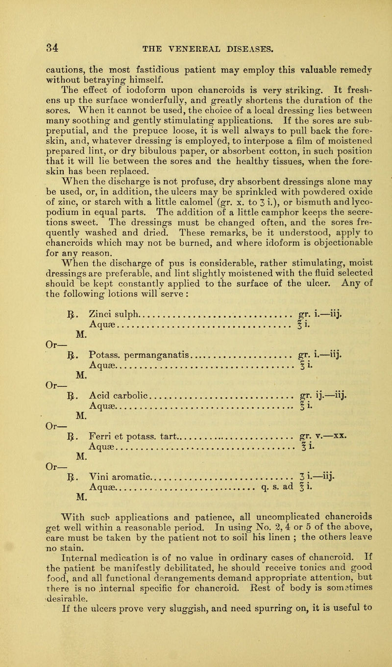 cautions, the most fastidious patient may employ this valuable remedy without betraying himself. The effect of iodoform upon chancroids is very striking. It fresh- ens up the surface wonderfully, and greatly shortens the duration of the sores. When it cannot be used, the choice of a local dressing lies between many soothing and gently stimulating applications. If the sores are sub- preputial, and the prepuce loose, it is well always to pull back the fore- skin, and, whatever dressing is employed, to interpose a film of moistened prepared lint, or dry bibulous paper, or absorbent cotton, in such position that it will lie between the sores and the healthy tissues, when the fore- skin has been replaced. When the discharge is not profuse, dry absorbent dressings alone may be used, or, in addition, the ulcers may be sprinkled with powdered oxide of zinc, or starch with a little calomel (gr. x. to 3 i-)? bismuth andlyco- podium in equal parts. The addition of a little camphor keeps the secre- tions sweet. The dressings must be changed often, and the sores fre- quently washed and dried. These remarks, be it understood, apply to chancroids which may not be burned, and where idoform is objectionable for any reason. When the discharge of pus is considerable, rather stimulating, moist dressings are preferable, and lint slightly moistened with the fluid selected should be kept constantly applied to the surface of the ulcer. Any of the following lotions will serve : 3. Zinci sulph gr. i.—iij. Aquje I i. M. Or— ^. Potass, permanganatis gr. i.—iij. Aqu£e I i. M. Or— 5^. Acid carbolic gr. ij.—iij. Aquse o i. M. Or— 5. Ferri et potass, tart gr. v.—xx. Aquas 1 i. M. Or— ^. Vini aromatic 3 i-—iij* Aquse q. s. ad | i. M. With such applications and patience, all uncomplicated chancroids get well within a reasonable period. In using No. 2, 4 or 5 of the above, care must be taken by the patient not to soil his linen ; the others leave no stain. Internal medication is of no value in ordinary cases of chancroid. If the patient be manifestly debilitated, he should receive tonics and good food, and all functional derangements demand appropriate attention, but there is no internal specific for chancroid. Rest of body is somatimes ■desirable. If the ulcers prove very sluggish, and need spurring on, it is useful to