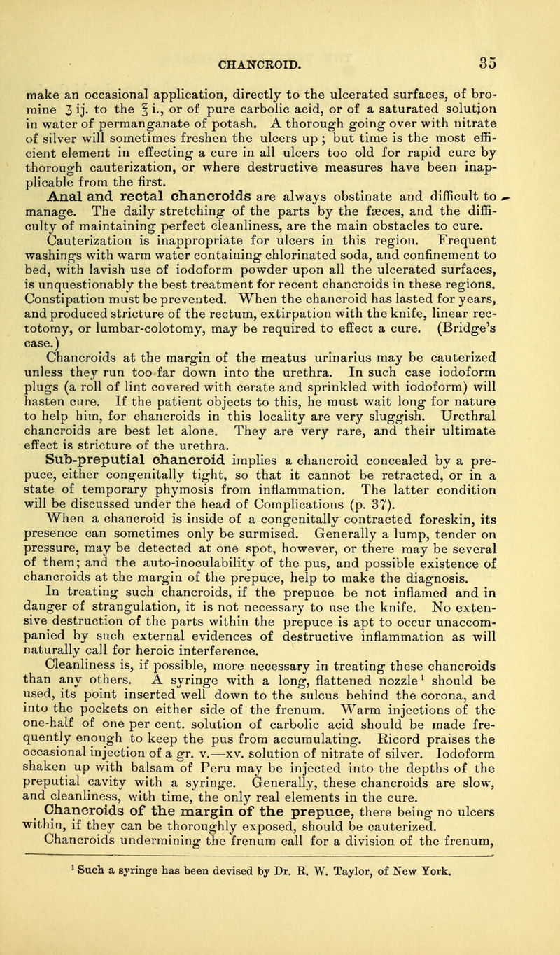 make an occasional application, directly to the ulcerated surfaces, of bro- mine 3 ij' to the J i., or of pure carbolic acid, or of a saturated solution in water of permanganate of potash. A thorough going over with nitrate of silver will sometimes freshen the ulcers up ; but time is the most effi- cient element in effecting a cure in all ulcers too old for rapid cure by thorough cauterization, or where destructive measures have been inap- plicable from the first. Anal and rectal chancroids are always obstinate and difficult to ^ manage. The daily stretching of the parts by the fseces, and the diffi- culty of maintaining perfect cleanliness, are the main obstacles to cure. Cauterization is inappropriate for ulcers in this region. Frequent washings with warm water containing chlorinated soda, and confinement to bed, with lavish use of iodoform powder upon all the ulcerated surfaces, is unquestionably the best treatment for recent chancroids in these regions. Constipation must be prevented. When the chancroid has lasted for years, and produced stricture of the rectum, extirpation with the knife, linear rec- totomy, or lumbar-colotomy, may be required to effect a cure. (Bridge's case.) Chancroids at the margin of the meatus urinarius may be cauterized unless they run too far down into the urethra. In such case iodoform plugs (a roll of lint covered with cerate and sprinkled with iodoform) will hasten cure. If the patient objects to this, he must wait long for nature to help him, for chancroids in this locality are very sluggish. Urethral chancroids are best let alone. They are very rare, and their ultimate effect is stricture of the urethra. Sub-preputial chancroid implies a chancroid concealed by a pre- puce, either congenitally tight, so that it cannot be retracted, or in a state of temporary phymosis from inflammation. The latter condition will be discussed under the head of Complications (p. 37). When a chancroid is inside of a congenitally contracted foreskin, its presence can sometimes only be surmised. Generally a lump, tender on pressure, may be detected at one spot, however, or there may be several of them; and the auto-inoculability of the pus, and possible existence of chancroids at the margin of the prepuce, help to make the diagnosis. In treating such chancroids, if the prepuce be not inflamed and in danger of strangulation, it is not necessary to use the knife. No exten- sive destruction of the parts within the prepuce is apt to occur unaccom- panied by such external evidences of destructive inflammation as will naturally call for heroic interference. Cleanliness is, if possible, more necessary in treating these chancroids than any others. A syringe with a long, flattened nozzle^ should be used, its point inserted well down to the sulcus behind the corona, and into the pockets on either side of the frenum. Warm injections of the one-half of one per cent, solution of carbolic acid should be made fre- quently enough to keep the pus from accumulating. Ricord praises the occasional injection of a gr. v.—xv. solution of nitrate of silver. Iodoform shaken up with balsam of Peru may be injected into the depths of the preputial cavity with a syringe. Generally, these chancroids are slow, and cleanliness, with time, the only real elements in the cure. Chancroids of the margin of the prepuce, there being no ulcers within, if they can be thoroughly exposed, should be cauterized. Chancroids undermining the frenum call for a division of the frenum, ' Such a syringe has been devised by Dr. R. W. Taylor, of New York.