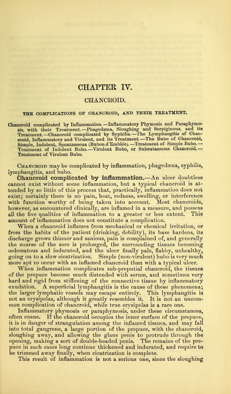 CHANCROID. THE, CGMPLIGATIONS OF CHANCROID, AND THEIR TREATMENT. Chancroid complicated by Inflammation. —Inflammatory Phymosis and Paraphymo- sis, with their Treatment.—Phagedasna, Sloughing and Serpiginous, and its Treatment.—Chancroid complicated by Syphilis.—The Lymphangitis of Chan- croid, Inflammatory and Virulent, and its Treatment.—The Bubo of Chancroid, Simple, Indolent, Spontaneous (Bubond'Bmblee).—Treatment of Simple Bubo.— Treatment of Indolent Bubo.—Virulent Bubo, or Subcutaneous Chancroid.— Treatment of Virulent Bubo. Chancroid may be complicated by inflammation, phagedasna, syphilis, lymphangitis, and bubo. Chancroid complicated by inflammation,—An ulcer doubtless cannot exist without some inflammation, but a typical chancroid is at- tended by so little of this process that, practically, inflammation does not exist; certainly there is no pain, heat, redness, swelling, or interference with function worthy of being taken into account. Most chancroids, however, as encountered clinically, are inflamed in a measure, and possess all the five qualities of inflammation to a greater or less extent. This amount of inflammation does not constitute a complication. When a chancroid inflames from mechanical or chemical irritation, or from the habits of the patient (drinking, debility), its base hardens, its discharge grows thinner and sanious, pain is complained of, and generally the course of the sore is prolonged, the surrounding tissues becoming oedematous and indurated, and the ulcer finally pale, flabby, unhealthy, going on to a slow cicatrization. Simple (non-virulent) bubo is very much more apt to occur with an inflamed chancroid than with a typical ulcer. When inflammation complicates sub-preputial chancroid, the tissues of the prepuce become much distended with serum, and sometimes very hard and rigid from stiffening of the connective tissue by inflammatory exudation. A superficial lymphangitis is the cause of these phenomena; the larger lymphatic vessels may escape entirely. This lymphangitis is not an erysipelas, although it greatly resembles it. It is not an uncom- mon complication of chancroid, while true erysipelas is a rare one. Inflammatory phymosis or paraphymosis, under these circumstances, often ensue. If the chancroid occupies the inner surface of the prepuce, it is in danger of strangulation among the inflamed tissues, and may fall into total gangrene, a large portion of the prepuce, with the chancroid, sloughing away, and allowing the glans penis to protrude through the opening, making a sort of double-headed penis. The remains of the pre- puce in such cases long continue thickened and indurated, and require to be trimmed away finally, when cicatrization is complete. This result of inflammation is not a serious one, since the sloughing