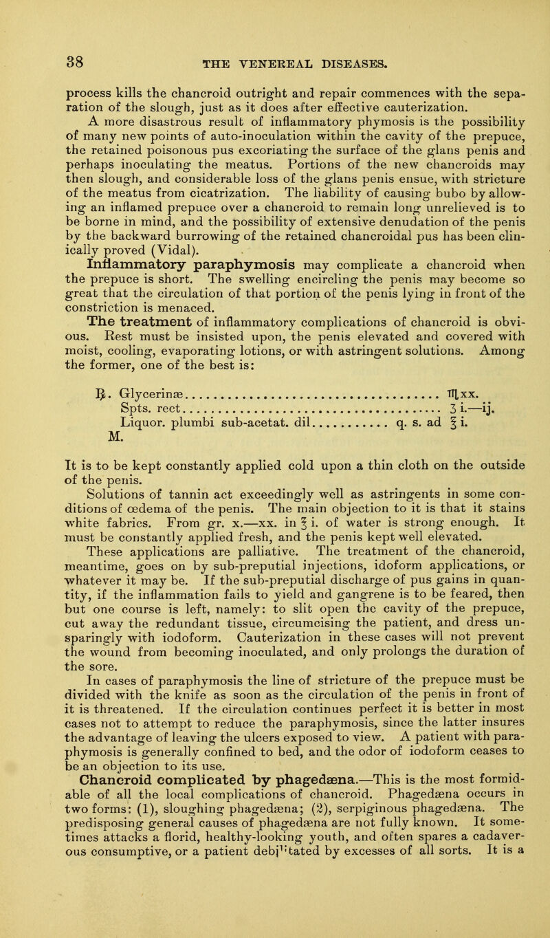 process kills the chancroid outright and repair commences with the sepa- ration of the slough, just as it does after elective cauterization. A more disastrous result of inflammatory phymosis is the possibility of many new points of auto-inoculation within the cavity of the prepuce, the retained poisonous pus excoriating the surface of the glans penis and perhaps inoculating the meatus. Portions of the new chancroids may then slough, and considerable loss of the glans penis ensue, with stricture of the meatus from cicatrization. The liability of causing bubo by allow- ing an inflamed prepuce over a chancroid to remain long unrelieved is to be borne in mind, and the possibility of extensive denudation of the penis by the backward burrowing of the retained chancroidal pus has been clin- ically proved (Vidal). Inflammatory paraphymosis may complicate a chancroid when the prepuce is short. The swelling encircling the penis may become so great that the circulation of that portion of the penis lying in front of the constriction is menaced. The treatment of inflammatory complications of chancroid is obvi- ous. Rest must be insisted upon, the penis elevated and covered with moist, cooling, evaporating lotions, or with astringent solutions. Among the former, one of the best is: ]^. Glycerinae fl^xx. Spts. rect 3 i.—ij. Liquor, plumbi sub-acetat. dil q. s. ad § i. M. It is to be kept constantly applied cold upon a thin cloth on the outside of the penis. Solutions of tannin act exceedingly well as astringents in some con- ditions of oedema of the penis. The main objection to it is that it stains white fabrics. From gr. x.—xx. in ^ i. of water is strong enough. It must be constantly applied fresh, and the penis kept well elevated. These applications are palliative. The treatment of the chancroid, meantime, goes on by sub-preputial injections, idoform applications, or whatever it may be. If the sub-preputial discharge of pus gains in quan- tity, if the inflammation fails to yield and gangrene is to be feared, then but one course is left, namely: to slit open the cavity of the prepuce, cut away the redundant tissue, circumcising the patient, and dress un- sparingly with iodoform. Cauterization in these cases will not prevent the wound from becoming inoculated, and only prolongs the duration of the sore. In cases of paraphymosis the line of stricture of the prepuce must be divided with the knife as soon as the circulation of the penis in front of it is threatened. If the circulation continues perfect it is better in most cases not to attempt to reduce the paraphymosis, since the latter insures the advantage of leaving the ulcers exposed to view. A patient with para- phymosis is generally confined to bed, and the odor of iodoform ceases to be an objection to its use. Chancroid complicated by phagedaena.—This is the most formid- able of all the local complications of chancroid. Phagedsena occurs in two forms: (1), sloughing phagedeena; (2), serpiginous phagedsena. The predisposing general causes of phagedsena are not fully known. It some- times attacks a florid, healthy-looking youth, and often spares a cadaver- ous consumptive, or a patient debj^'tated by excesses of all sorts. It is a