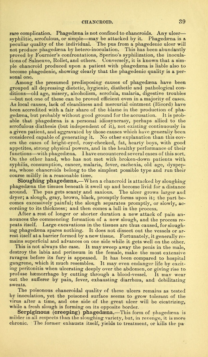 rare complication. Phagedaena is not confined to chancroids. Any ulcer— syphilitic, scrofulous, or simple—may be attacked by it. Phagedaena is a peculiar quality of the individual. The pus from a phagedenic ulcer will not produce phagedagna by hetero-inoculation. This has been abundantly proved by Fournier's confrontations, Sperino's syphilization, the inocula- tions of Salneuve, Rollet, and others. Conversely, it is know^n that a sim- ple chancroid produced upon a patient with phagedaena is liable also to become phagedenic, showing clearly that the phagedenic quality is a per- sonal one. Among the presumed predisposing causes of phagedaena have been grouped all depressing dietetic, hygienic, diathetic and pathological con- ditions-—old age, misery, alcoholism, scrofula, malaria, digestive troubles —but not one of these can be proved efficient even in a majority of cases. As local causes, lack of cleanliness and mercurial ointment (Ricord) have been accredited with a fair share of the blame in tlie production of pha- gedaena, but probably without good ground for the accusation. It is prob- able that phagedaena is a personal idiosyncrasy, perhajDS allied to the scrofulous diathesis (but independent of it), not existing continuously in a given patient, and aggravated by those causes which have generally been considered capable of generating it. No other explanation than this cov- ers the cases of bright-eyed, rosy-cheeked, fat, hearty boys, with good appetites, strong physical powers, and in the healthy performance of their functions—with phagedaena. I have encountered several cases of this sort. On the other hand, who has not met with broken-down patients witlx syphilis, consumption, cancer, malaria, fever, cachexia, old age, dyspep- sia, whose chancroids belong to the simplest possible type and run their course mildly in a reasonable time. Sloughing phagedaena.—When a chancroid is attacked by sloughing phagedaena the tissues beneath it swell up and become livid for a distance around. The pus gets scanty and sanious. The ulcer grows larger and dryer; a slough, gray, brown, black, promptly forms upon it; the part be- comes excessively painful; the slough separates promptly, or slowly, ac- cording to its thickness; and then comes a lull in the process. After a rest of longer or shorter duration a new attack of pain an- nounces the commencing formation of a new slough, and the process re- peats itself. Large excavations in the tissues are thus caused, for slough- ing phagediena spares nothing. It does not dissect out the vessels or ar- rest itself at a barrier formed by a new tissue. Fortunately, it generally re- mains superficial and advances on one side while it gets well on the other. This is not always the case. It may sweep away the penis in the male, destroy the labia and perineum in the female, make the most extensive ravages before its fury is appeased. It has been compared to hospital gangrene, which it much resembles. It may even endanger life by excit- ing peritonitis when ulcerating deeply over the abdomen, or giving rise to profuse haemorrhage by cutting through a blood-vessel. It may wear out the sufferer by pain, fever, exhausting diarrhoea, and debilitating sweats. The poisonous chancroidal quality of these ulcers remains as tested by inoculation, yet the poisoned surface seems to grow tolerant of the virus after a time, and one side of the great ulcer will be cicatrizing, while a fresh slough is forming on its opposite border. Serpiginous '(creeping) phagedaena.—This form of phagedaena is milder in all respects than the sloughing variety, but, in revenge, it is more chronic. The former exhausts itself, yields to treatment, or kills the pa-