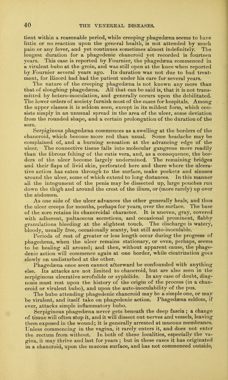 tient within a reasonable period, while creeping phagedsena seems to have little or no reaction upon the general health, is not attended by much pain or any fever, and yet continues sometimes almost indefinitely. The longest duration for a phagedenic chancroid yet recorded is fourteen years. This case is reported by Fournier, the phagedaena commenced in a virulent bubo at the groin, and was still open at the knee when reported by Fournier several years ago. Its duration was not due to bad treat- ment, for Ricord had had the patient under his care for several years. The nature of the creeping phagedagna is not known any more than that of sloughing phagedsena. All that can be said is, that it is not trans- mitted by hetero-inoculation, and generally occurs upon the debilitated. The lower orders of society furnish most of the cases for hospitals. Among the upper classes it is seldom seen, except in its mildest form, which con- sists simply in an unusual spread in the area of the ulcer, some deviation from the rounded shape, and a certain prolongation of the duration of the sore. Serpiginous phagedaena commences as a swelling at the borders of the chancroid, which become more red than usual. Some headache may be complained of, and a burning sensation at the advancing edge of the ulcer. The connective tissue falls into molecular gangrene more readily than the fibrous felting of the cutis vera, and, as a consequence, the bor- ders of the ulcer become largely undermined. The remaining bridges and their flaps of livid skin, perforated here and there where the ulcera- tive action has eaten through to the surface, make pockets and sinuses around the ulcer, some of which extend to long distances. In this manner all the integument of the penis may be dissected up, large pouches run down the thigh and around the crest of the ilium, or (more rarely) up over the abdomen. As one side of the ulcer advances the other generally heals, and thus the ulcer creeps for months, perhaps for years, over the surface. The base of the sore retains its chancroidal character. It is uneven, gray, covered with adherent, pultaceous secretions, and occasional prominent, flabby granulations bleeding at the slightest touch. The discharge is watery, bloody, usually free, occasionally scanty, but still auto-inoculable. Periods of rest of greater or less length occur during the progress of phagedena, when the ulcer remains stationary, or even, perhaps, seems to be healing all around; and then, without apparent cause, the j^hage- denic action will commence again at one border, while cicatrization goes slowly on undisturbed at the other. Phagedaena once seen cannot afterward be confounded with anything else. Its attacks are not limited to chancroid, but are also seen in tlie serpiginous ulcerative scrofulide or syphilide. In any case of doubt, diag- nosis must rest upon the history of the origin of the process (in a chan- croid or virulent bubo), and upon the auto-inoculability of the pus. The bubo attending phagedenic chancroid may be a simple one, or may be virulent, and itself take on phagedenic action. Phagedaena seldom, if ever, attacks simple inflammatory bubo. Serpiginous phagedaena never gets beneath the deep fascia ; a change of tissue will often stop it, and it will dissect out nerves and vessels, leaving them exposed in the wound; it is generally arrested at mucous membranes. Unless commencing in the vagina, it rarely enters it, and does not enter the rectum from without. In both of these localities, especially the va- gina, it may thrive and last for years ; but in these cases it has originated in a chancroid, upon the mucous surface, and has not commenced outside,
