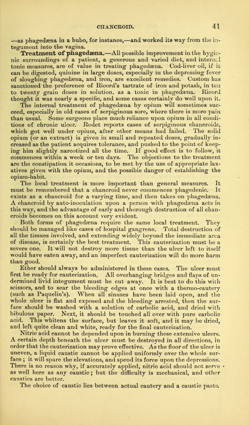 —as phagedasna in a bubo, for instance,—and worked its way from the in- tegument into the vagina. Treatment of phagedsena.—All possible improvement in the hygie- nic surroundings of a patient, a generous and varied diet, and intern:.! tonic measures, are of value in treating phagedaena. Cod-liver oil, if it can be digested, quinine in large doses, especially in the depressing fever of sloughing phagediena, and iron, are excellent remedies. Custom has sanctioned the preference of Ricord's tartrate of iron and potash, in ten to twenty grain doses in solution, as a tonic in phagedaena. Ricord thought it was nearly a specific, and some cases certainly do well upon it. The internal treatment of phagedaena by opium will sometimes suc- ceed, especially in old cases of serpiginous sore, where there is more pain than usual. Some surgeons place much reliance upon opium in all condi- tions of chronic ulcer. Rodet reports cases of serpiginous chancroids, which got well under opium, after other means had failed. The solid opium (or an extract) is given in small and repeated doses, gradually in- creased as the patient acquires tolerance, and pushed to the point of keep- ing him slightly narcotized all the time. If good effect is to follow, it commences within a week or ten days. The objections to the treatment are the constipation it occasions, to be met by the use of appropriate lax- atives given with the opium, and the possible danger of establishing the opium-habit. The local treatment is more important than general measures. It must be remembered that a chancroid never commences phagedenic. It exists as a chancroid for a varying time, and then takes on phagedaena. A chancroid by auto-inoculation upon a person with phagedaena acts in this way, and the advantage of early and thorough destruction of all chan- croids becomes on this account very evident. Both forms of phagedaena require the same local treatment. They should be managed like cases of hospital gangrene. Total destruction of all the tissues involved, and extending widely beyond the immediate area of disease, is certainly the best treatment. This cauterization must be a severe one. It will not destroy more tissue than the ulcer left to itself would have eaten away, and an imperfect cauterization will do more harm than good. Ether should always be administered in these cases. The ulcer must first be ready for cauterization. All overhanging bridges and flaps of un- dermined livid integument must be cut away. It is best to do this with scissors, and to sear the bleeding edges at once with a thermo-cautery (such as Paquelin's). When all sinuses have been laid open, and the whole ulcer is flat and exposed and the bleeding arrested, then the sur- face should be washed with a solution of carbolic acid, and dried with bibulous paper. Next, it should be touched all over with pure carbolic acid. This whitens the surface, but leaves it soft, and it may be dried, and left quite clean and white, ready for the final cauterization. Nitric acid cannot be depended upon in burning these extensive ulcers. A certain depth beneath the ulcer must be destroyed in all directions, in order that the cauterization may prove effective. As the floor of the ulcer is uneven, a liquid caustic cannot be applied uniformly over the whole sur- face ; it will spare the elevations, and spend its force upon the depressions. There is no reason why, if accurately applied, nitric acid should not serve ^ as well here as any caustic ; but the difliculty is mechanical, and other caustics are better. The choice of caustic lies between actual cautery and a caustic paste.