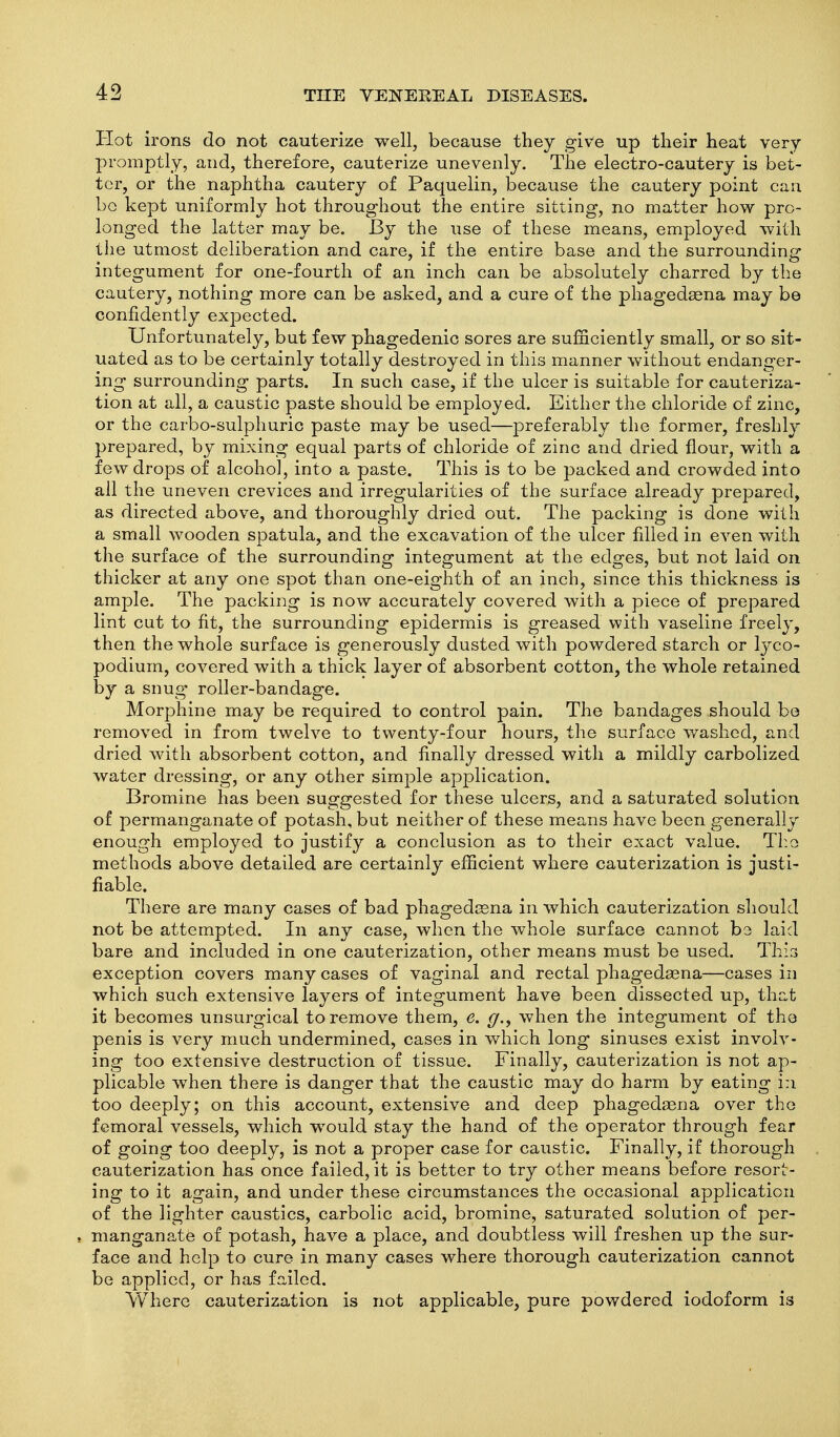 Hot irons do not cauterize well, because they give up their heat very promptly, and, therefore, cauterize unevenly. The electro-cautery is bet- ter, or the naphtha cautery of Paquelin, because the cautery point can 1)0 kept uniformly hot throughout the entire sitting, no matter how pro- longed the latter may be. By the use of these means, employed with the utmost deliberation and care, if the entire base and the surrounding integument for one-fourth of an inch can be absolutely charred by the cautery, nothing more can be asked, and a cure of the phagedaena may be confidently expected. Unfortunately, but few phagedenic sores are sufficiently small, or so sit- uated as to be certainly totally destroyed in this manner without endanger- ing surrounding parts. In such case, if the ulcer is suitable for cauteriza- tion at all, a caustic paste should be employed. Either the chloride of zinc, or the carbo-sulphuric paste may be used—preferably the former, freshly prepared, by mixing equal parts of chloride of zinc and dried flour, with a few drops of alcohol, into a paste. This is to be packed and crowded into all the uneven crevices and irregularities of the surface already prepared, as directed above, and thoroughly dried out. The packing is done with a small wooden spatula, and the excavation of the ulcer filled in even with the surface of the surrounding integument at the edges, but not laid on thicker at any one spot than one-eighth of an inch, since this thickness is ample. The packing is now accurately covered with a piece of prepared lint cut to fit, the surrounding epidermis is greased with vaseline freely, then the whole surface is generously dusted with powdered starch or lyco- podium, covered with a thick layer of absorbent cotton, the whole retained by a snug roller-bandage. Morphine may be required to control pain. The bandages should bo removed in from twelve to twenty-four hours, the surface washed, and dried with absorbent cotton, and finally dressed with a mildly carbolized water dressing, or any other simple application. Bromine has been suggested for these ulcers, and a saturated solution of permanganate of potash, but neither of these means have been generally enough employed to justify a conclusion as to their exact value. Tl:o methods above detailed are certainly efficient where cauterization is justi- fiable. There are many cases of bad phagedssna in which cauterization should not be attempted. In any case, when the whole surface cannot be laid bare and included in one cauterization, other means must be used. This exception covers many cases of vaginal and rectal phagedaena—cases in which such extensive layers of integument have been dissected up, that it becomes unsurgical to remove them, e. g,, when the integument of the penis is very much undermined, cases in which long sinuses exist involv- ing too extensive destruction of tissue. Finally, cauterization is not ap- plicable when there is danger that the caustic may do harm by eating i:i too deeply; on this account, extensive and deep phagedaena over the femoral vessels, which would stay the hand of the operator through fear of going too deeply, is not a proper case for caustic. Finally, if thorough cauterization has once failed, it is better to try other means before resort- ing to it again, and under these circumstances the occasional application of the lighter caustics, carbolic acid, bromine, saturated solution of per- , manganate of potash, have a place, and doubtless will freshen up the sur- face and help to cure in many cases where thorough cauterization cannot be applied, or has failed. Where cauterization is not applicable, pure powdered iodoform is