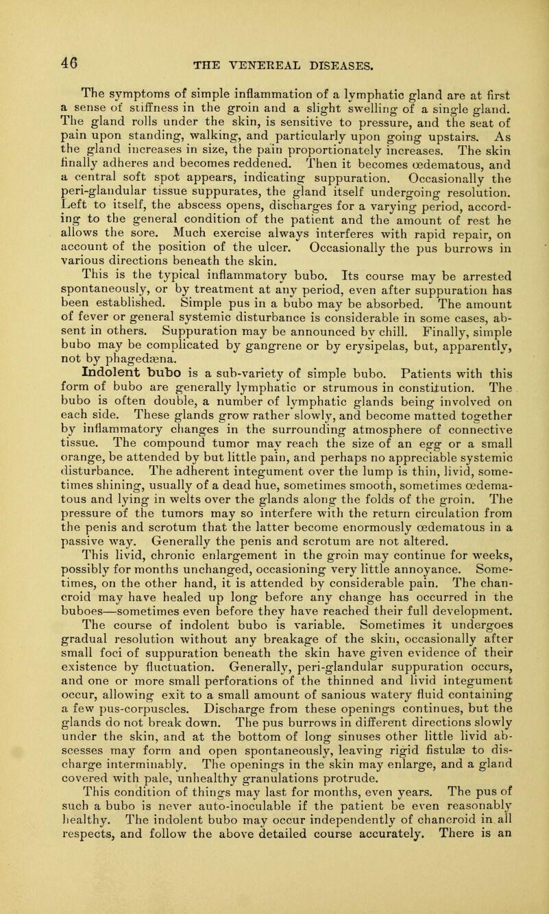 The symptoms of simple inflammation of a lymphatic gland are at first a sense of stiffness in the groin and a slight swelling of a single gland. The gland rolls under the skin, is sensitive to pressure, and the seat of pain upon standing, walking, and particularly upon going upstairs. As the gland increases in size, the pain proportionately increases. The skin finally adheres and becomes reddened. Then it becomes oedematous, and a central soft spot appears, indicating suppuration. Occasionally the peri-glandular tissue suppurates, the g^land itself undergoing resolution. Left to itself, the abscess opens, discharges for a varying period, accord- ing to the general condition of the patient and the amount of rest he allows the sore. Much exercise always interferes with rapid repair, on account of the position of the ulcer. Occasionally the pus burrows in various directions beneath the skin. This is the typical inflammatory bubo. Its course may be arrested spontaneously, or by treatment at any period, even after suppuration has been established. Simple pus in a bubo may be absorbed. The amount of fever or general systemic disturbance is considerable in some cases, ab- sent in others. Suppuration may be announced by chill. Finally, simple bubo may be complicated by gangrene or by erysipelas, but, apparently, not by phagedaena. Indolent bubo is a sub-variety of simple bubo. Patients with this form of bubo are generally lymphatic or strumous in constitution. The bubo is often double, a number of lymphatic glands being involved on each side. These glands grow rather slowly, and become matted together by inflammatory changes in the surrounding atmosphere of connective tissue. The compound tumor may reach the size of an egg or a small orange, be attended by but little pain, and perhaps no appreciable systemic disturbance. The adherent integument over the lump is thin, livid, some- times shining, usually of a dead hue, sometimes smooth, sometimes oedema- tous and lying in welts over the glands along the folds of the groin. The pressure of the tumors may so interfere with the return circulation from the penis and scrotum that the latter become enormously oedematous in a passive way. Generally the penis and scrotum are not altered. This livid, chronic enlargement in the groin may continue for weeks, possibly for months unchanged, occasioning very little annoyance. Some- times, on the other hand, it is attended by considerable pain. The chan- croid may have healed up long before any change has occurred in the buboes—sometimes even before they have reached their full development. The course of indolent bubo is variable. Sometimes it undergoes gradual resolution without any breakage of the skin, occasionally after small foci of suppuration beneath the skin have given evidence of their existence by fluctuation. Generally, peri-glandular suppuration occurs, and one or more small perforations of the thinned and livid integument occur, allowing exit to a small amount of sanious watery fluid containing a few pus-corpuscles. Discharge from these openings continues, but the glands do not break down. The pus burrows in different directions slowly under the skin, and at the bottom of long sinuses other little livid ab- scesses may form and open spontaneously, leaving rigid fistulas to dis- charge interminably. The openings in the skin may enlarge, and a gland covered with pale, unhealthy granulations protrude. This condition of things may last for months, even years. The pus of such a bubo is never auto-inoculable if the patient be even reasonably liealthy. The indolent bubo may occur independently of chancroid in all respects, and follow the above detailed course accurately. There is an