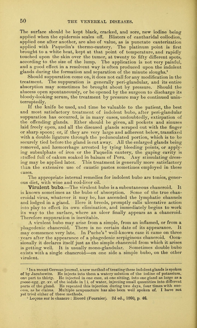 The surface should be kept black, cracked, and sore, new iodine being applied when the epidermis scales off. Blisters of cantharidal collodion, applied one after another, are also of value, as is punctate cauterization applied with Paquelin's thermo-cautery. The platinum point is first brought to a white heat, kept at that point of temperature, and rapidly touched upon the skin over the tumor, at twenty to fifty different spots, according to the size of the lump. The application is not very painful, and a good effect in a resolvent way is often produced upon the indolent glands during the formation and separation of the minute sloughs.^ Should suppuration come on, it does not call for any modification in the treatment. The suppuration is generally peri-glandular, and its entire absorption may sometimes be brought about by pressure. Should the abscess open spontaneously, or be opened by the surgeon to discharge its bloody-looking serum, the treatment by pressure may be continued unin- terruptedly. If the knife be used, and time be valuable to the patient, the best and most satisfactory treatment of indolent bubo, after peri-glandular suppuration has occurred, is in many cases, undoubtedly, extirpation of the offending glands. Ether should be given, all pockets and sinuses laid freely open, and all the diseased glands scraped out with the finger or sharp spoon; or, if they are very large and adherent below, transfixed with a double ligature through the pedunculated portion, which is to be securely tied before the gland is cut away. All the enlarged glands being removed, and hemorrhage arrested by tying bleeding points, or apply- ing subsulphate of iron or the Paquelin cautery, the gaping cavity is fjtuffed full of oakum soaked in balsam of Peru. Any stimulating dress- ing may be applied later. This treatment is generally more satisfactory than the extensive use of caustic pastes sometimes employed in these cases. The appropriate internal remedies for indolent bubo are tonics, gener- ous diet, with wine and cod-liver oil. Virulent bubo.—The virulent bubo is a subcutaneous chancroid. It is known sometimes as the bubo of absorption. Some of the true chan- croidal virus, whatever it may be, has ascended the lymphatic channels and lodged in a gland. Here it breeds, promptly calls ulcerative action into play to effect its own elimination, and immediately begins to work its way to the surface, where an ulcer finally appears as a chancroid- Therefore suppuration is inevitable. A virulent bubo may arise from a simple, from an inflamed, or from a phagedenic chancroid. There is no certain date of its appearance. It may commence very late. In Puche's well-known case it came on three years after the appearance of a phagedenic serpiginous chancroid. Occa- sionally it declares itself just as the simple chancroid from which it arises is getting well. It is usually mono-glandular. Sometimes double bubo exists with a single chancroid—on one side a simple bubo, on the other virulent. ' In a recent German journal, anew method of treating these indolent glands is spoken of by Jacubowitz. He injects into them a watery solution of the iodine of potassium, one part to thirty. He injected in one case, at one sitting-, into one gland as large as a {Tfoose-egg. gr. xv. of the iodide in ^ i. of water, injecting small quantities into different parts of the gland. He repeated this injection during two days, four times with suc- cess, as he claims. Multiple acupuncture has also been well spoken of. I have not yet tried either of these methods. ■-' Le(j'ons sur le chancre : Eicord (Fournier). 2d ed., I860., p. 40.