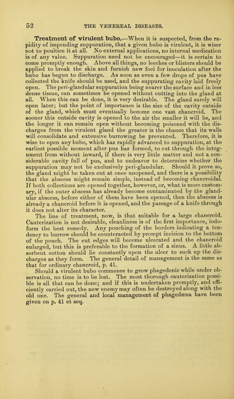 Treatment of virulent bubo.—When it is suspected, from the ra- pidity of impending suppuration, that a given bubo is virulent, it is vs-iser not to poultice it at all. No external applications, no internal medication is of any value. Suppuration need not be encouraged—it is certain to come promptly enough. Above all things, no leeches or blisters should be applied to break the skin and furnish new foci for inoculation after the bubo has begun to discharge. As soon as even a few drops of pus have collected the knife should be used, and the suppurating cavity laid freely open. The peri-glandular suppuration being nearer the surface and in less dense tissue, can sometimes be opened without cutting into the gland at all. When this can be done, it is very desirable. The gland surely will open later; but the point of importance is the size of the cavity outside of the gland, which must eventually become one vast chancroid. The sooner this outside cavity is opened to the air the smaller it will be, and the longer it can remain open without becoming poisoned with the dis- charges from the virulent gland the greater is the chance that its walls will consolidate and extensive burrowing be prevented. Therefore, it is wise to open any bubo, which has rapidly advanced to suppuration, at the earliest possible moment after pus has formed, to cut through the integ- ument from without inward, if there is very little matter and not a con- siderable cavity full of pus, and to endeavor to determine whether the suppuration may not be exclusively peri-glandular. Should it prove so, the gland might be taken out at once unopened, and there is a possibility that the abscess might remain simple, instead of becoming chancroidal. If both collections are opened together, however, or, what is more custom- ary, if the outer abscess has already become contaminated by the gland- ular abscess, before either of them have been opened, then the abscess is already a chancroid before it is opened, and the passage of a knife through it does not alter its character. The line of treatment, now, is that suitable for a large chancroid. Cauterization is not desirable, cleanliness is of the first importance, iodo- form the best remedy. Any pouching of the borders indicating a ten- dency to burrow should be counteracted by prompt incision to the bottom of the pouch. The cut edges will become ulcerated and the chancroid enlarged, but this is preferable to the formation of a sinus. A little ab- sorbent cotton should lie constantly upon the ulcer to suck up the dis- charges as they form. The general detail of management is the same as that for ordinary chancroid, p. 41. Should a virulent bubo commence to grow phagedenic while under ob- servation, no time is to be lost. The most thorough cauterization possi- ble is all that can be done; and if this is undertaken promptly, and effi- ciently carried out, the new enemy may often be destroyed along with the old one. The general and local management of phagedaena have been given on p, 41 et seq.