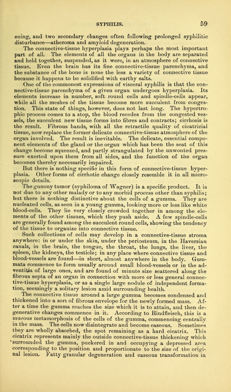 eriing, and two secondary changes often following prolonged syphilitic disturbance—atheroma and amyloid degeneration. The connective-tissue hyperplasia plays perhaps the most important part of all. The elements of all the organs in the body are separated and held together, suspended, as it were, in an atmosphere of connective tissue. Even the brain has its fine connective-tissue parenchyma, and the substance of the bone is none the less a variety of connective tissue because it happens to be solidified with earthy salts. One of the commonest expressions of visceral syphilis is that the con- nective-tissue parenchyma of a given organ undergoes hyperplasia. Its elements increase in number, soft round cells and spindle-cells appear, while all the meshes of the tissue become more succulent from conges- tion. This state of things, however, does not last long. The hypertro- phic process comes to a stop, the blood recedes from the congested ves- sels, the succulent new tissue forms into fibres and contracts; cirrhosis is the result. Fibrous bands, with all the retractile quality of cicatricial tissue, now replace the former delicate connective-tissue atmosphere of the organ involved. The result is inevitable. The delicate, essential compo- nent elements of the gland or the organ which has been the seat of this change become squeezed, and partly strangulated by the unwonted pres- sure exerted upon them from all sides, and the function of the organ becomes thereby necessarily impaired. But there is nothing specific in this form of connective-tissue hyper- plasia. Other forms of cirrhotic change closely resemble it in all micro- scopic details. The gummy tumor (syphiloma of Wagner) is a specific product. It is not due to any other malady or to any morbid process other than syphilis; but there is nothing distinctive about the cells of a gumma. They are nucleated cells, as seen in a young gumma, looking more or less like white blood-cells. They lie very closely crowded together in among the ele- ments of the other tissues, which they push aside. A few spindle-cells are generally found among the succulent round cells, showing the tendency of the tissue to organize into connective tissue. Such collections of cells may develop in a connective-tissue stroma anywhere: in or under the skin, under the periosteum, in the Haversian canals, in the brain, the tongue, the throat, the lungs, the liver, the spleen, the kidneys, the testicle; in any place where connective tissue and blood-vessels are found—in short, almost anywhere in the body. Gum- mata commence to form usually around small blood-vessels or in the ad- ventitia of large ones, and are found of minute size scattered along the fibrous septa of an organ in connection with more or less general connec- tive-tissue hyperplasia, or as a single large nodule of independent forma- tion, seemingly a solitary lesion amid surrounding health. The connective tissue around a large gumma becomes condensed and thickened into a sort of fibrous envelope for the newly formed mass. Af- ter a time the gumma reaches the size which it is to attain, and then de- generative changes commence in it. According to Rindfleisch, this is a mucous metamorphosis of the cells of the gumma, commencing centrally in the mass. The cells now disintegrate and become caseous. Sometimes they are wholly absorbed, the spot remaining as a hard cicatrix. This cicatrix represents mainly the outside connective-tissue thickening which surrounded the gumma, puckered in and occupying a depressed area corresponding to the position and proportionate to the size of the origi- nal lesion. Fatty granular degeneration and caseous transformation in