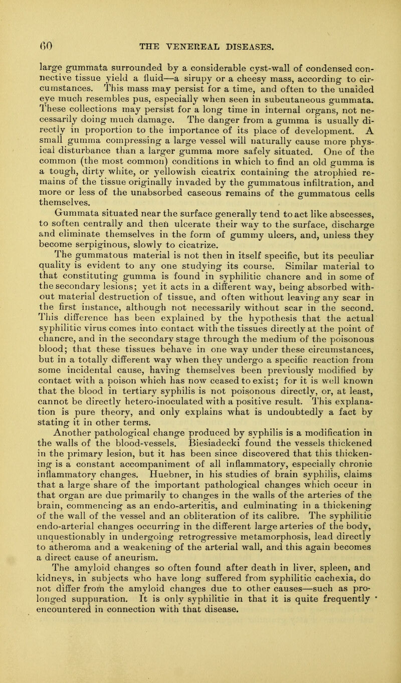 large gummata surrounded by a considerable cyst-wall of condensed con- nective tissue yield a fluid—a sirupy or a cheesy mass, according to cir- cumstances. This mass may persist for a time, and often to the unaided eye much resembles pus, especially when seen in subcutaneous gummata. These collections may persist for a long time in internal organs, not ne- cessarily doing much damage. The danger from a gumma is usually di- rectly in proportion to the importance of its place of development. A small gumma compressing a large vessel will naturally cause more phys- ical disturbance than a larger gumma more safely situated. One of the common (the most common) conditions in which to find an old gumma is a tough, dirty white, or yellowish cicatrix containing the atrophied re- mains of the tissue originally invaded by the gummatous infiltration, and more or less of the unabsorbed caseous remains of the gummatous cells themselves. Gummata situated near the surface generally tend to act like abscesses, to soften centrally and then ulcerate their way to the surface, discharge and eliminate themselves in the form of gummy ulcers, and, unless they become serpiginous, slowly to cicatrize. The gummatous material is not then in itself specific, but its peculiar quality is evident to any one studying its course. Similar material to that constituting gumma is found in syphilitic chancre and in some of the secondary lesions; yet it acts in a different way, being absorbed with- out material destruction of tissue, and often without leaving any scar in the first instance, although not necessarily without scar in the second. This difference has been explained by the hypothesis that the actual syphilitic virus comes into contact with the tissues directly at the point of chancre, and in the secondary stage through the medium of the poisonous blood; that these tissues behave in one way under these circumstances, but in a totally different way when they undergo a specific reaction from some incidental cause, having themselves been previously modified by contact with a poison which has now ceased to exist; for it is well known that the blood in tertiary syphilis is not poisonous directly, or, at least, cannot be directly hetero-inoculated with a positive result. This explana- tion is pure theory, and only explains what is undoubtedly a fact by stating it in other terms. Another pathological change produced by syphilis is a modification in the walls of the blood-vessels. Biesiadecki found the vessels thickened in the primary lesion, but it has been since discovered that this thicken- ing is a constant accompaniment of all inflammatory, especially chronic inflammatory changes. Huebner, in his studies of brain syphilis, claims that a large share of the important pathological changes which occur in that organ are due primarily to changes in the walls of the arteries of the brain, commencing as an endo-arteritis, and culminating in a thickening of the wall of the vessel and an obliteration of its calibre. The syphilitic endo-arterial changes occurring in the different large arteries of the body, unquestionably in undergoing retrogressive metamorphosis, lead directly to atheroma and a weakening of the arterial wall, and this again becomes a direct cause of aneurism. The amyloid changes so often found after death in liver, spleen, and kidneys, in subjects who have long suffered from syphilitic cachexia, do not differ from the amyloid changes due to other causes—such as pro- longed suppuration. It is only syphilitic in that it is quite frequently * encountered in connection with that disease.
