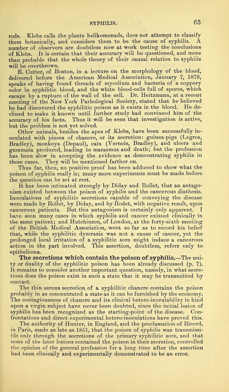 rods. Klebs calls the plants helikomonads, does not attempt to classify them botanically, and considers them to be the cause of syphilis. A number of observers are doubtless now at work testing the conclusions of Klebs. It is certain that their accuracy will be questioned, and more than probable that the whole theory of their causal relation to syphilis will be overthrown. E. Cutter, of Boston, in a lecture on the morphology of the blood, delivered before the American Medical Association, January 7, 1878, speaks of having found threads of mycelium and bacteria of a coppery color in syphilitic blood, and the white blood-cells full of spores, which escape by a rupture of the wall of the cell. Dr. Heitzmann, at a recent meeting of the New York Pathological Society, stated that he believed he had discovered the syphilitic poison as it exists in the blood. He de- clined to make it known until further study had convinced him of the accuracy of his facts. Thus it will be seen that investigation is active, but the problem is not yet solved. Other animals, besides the apes of Klebs, have been successfully in- oculated with pieces of chancre, or its secretion: guinea-pigs (Legros, Bradley), monkeys (Depaul), cats (Vernois, Bradley), and ulcers and gummata produced, leading to marasmus and death; but the profession has been slow in accepting the evidence as demonstrating syphilis in these cases. They will be mentioned farther on. Thus far, then, no positive proof has been adduced to show what the poison of syphilis really is; many more experiments must be made before the question can be set at rest. It has been intimated strongly by Diday and Rollet, that an antago- nism existed between the poison of syphilis and the cancerous diathesis. Inoculations of syphilitic secretions capable of conveying the disease were made by Rollet, by Diday, and by Rodet, with negative result, upon cancerous patients. But this antagonism is certainly only apparent. I have seen many cases in which syphilis and cancer existed clinically in the same patient; and Hutchinson, of London, at the forty-sixth meeting of the British Medical Association, went so far as to record his belief that, while the syphilitic dyscrasia was not a cause of cancer, yet the prolonged local irritation of a syphilitic sore might induce a cancerous action in the part involved. This assertion, doubtless, refers only to epithelioma. The secretions which contain the poison of syphilis.—The uni- ty or duality of the syphilitic poison has been already discussed (p. 7). It remains to consider another important question, namely, in what secre- tions does the poison exist in such a state that it may be transmitted by contact. The thin serous secretion of a syphilitic chancre contains the poison probably in as concentrated a state as it can be furnished by the economy. The contagiousness of chancre and its clinical hetero-inoculability in kind upon a virgin subject have never been doubted, since the initial lesion of syphilis has been recognized as the starting-point of the disease. Con- frontations and direct experimental hetero-inoculations have proved this. The authority of Hunter, in England, and the proclamation of Ricord, in Paris, made as late as 1851, that the poison of syphilis was transmissi- ble only through the secretions of the primary syphilitic sore, and that none of the later lesions contained the poison in their secretion, controlled the opinion of the general profession for a long time after the assertion had been clinically and experimentally demonstrated to be an error.